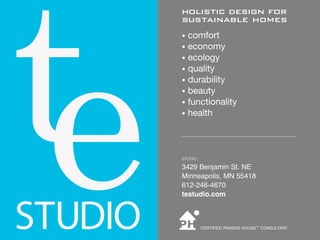 holistic design for
sustainable homes
• comfort
• economy
• ecology
• quality
• durability
• beauty
• functionality
• health




STUDIO:

3429 Benjamin St. NE
Minneapolis, MN 55418
612-246-4670
testudio.com



          CERTIFIED PASSIVE HOUSE™ CONSULTANT
 