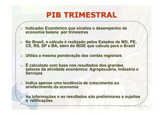 PIB TRIMESTRAL
Indicador Econômico que sinaliza o desempenho da
economia baiana por trimestres

No Brasil, o cálculo é realizado pelos Estados de MG, PE,
CE, RS, SP e BA, além do IBGE que calcula para o Brasil

Utiliza a mesma ponderação das contas regionais

É calculado com base nos resultados dos grandes
setores da atividade econômica: Agropecuária, Indústria e
Serviços

Indica apenas uma tendência de crescimento ou
arrefecimento da economia

As informações e os resultados são preliminares e sujeitos
a retificações
 