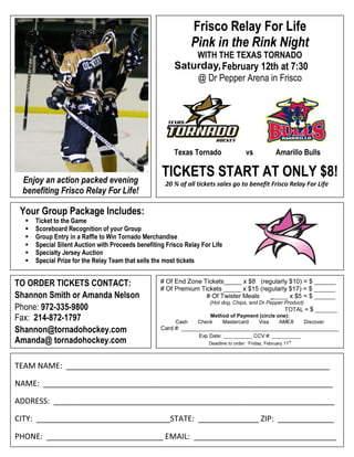 Frisco Relay For Life
                                                                Pink in the Rink Night
                                                                 WITH THE TEXAS TORNADO
                                                                Friday, February 12th at 7:30
                                                                  @ Dr Pepper Arena in Frisco




                                                         Texas Tornado                  vs            Amarillo Bulls


 Enjoy an action packed evening
                                                    TICKETS START AT ONLY $8!
                                                     20 % of all tickets sales go to benefit Frisco Relay For Life
 benefiting Frisco Relay For Life!

 Your Group Package Includes:
     Ticket to the Game
     Scoreboard Recognition of your Group
     Group Entry in a Raffle to Win Tornado Merchandise
     Special Silent Auction with Proceeds benefiting Frisco Relay For Life
     Specialty Jersey Auction
     Special Prize for the Relay Team that sells the most tickets


TO ORDER TICKETS CONTACT:                           # Of End Zone Tickets_____ x $8 (regularly $10) = $ ______
                                                    # Of Premium Tickets _____ x $15 (regularly $17) = $ ______
Shannon Smith or Amanda Nelson                                     # Of Twister Meals    _____ x $5 = $ ______
                                                                      (Hot dog, Chips, and Dr Pepper Product)
Phone: 972-335-9800                                                                                       TOTAL = $ _______
Fax: 214-872-1797                                        Cash
                                                                     Method of Payment (circle one):
                                                                 Check   Mastercard   Visa      AMEX             Discover
Shannon@tornadohockey.com                           Card #: _________________________________________________
                                                                  Exp Date: __________ CCV #: __________
Amanda@ tornadohockey.com                                             Deadline to order: Friday, February 11th




TEAM NAME: _____________________________________________________________

NAME: ___________________________________________________________________

ADDRESS: _________________________________________________________________

CITY: _______________________________STATE: ______________ ZIP: _____________

PHONE: ___________________________ EMAIL: _________________________________
 