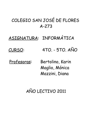 COLEGIO SAN JOSÉ DE FLORES
           A-273

ASIGNATURA: INFORMÁTICA

CURSO:         4TO. - 5TO. AÑO

Profesoras:   Bertolino, Karin
              Maglio, Mónica
              Mazzini, Diana



         AÑO LECTIVO 2011
 