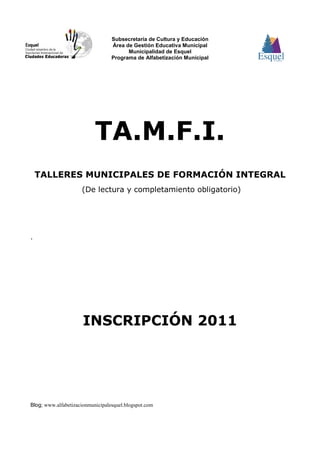 Subsecretaría de Cultura y Educación
                                  Área de Gestión Educativa Municipal
                                        Municipalidad de Esquel
                                  Programa de Alfabetización Municipal




                           TA.M.F.I.
    TALLERES MUNICIPALES DE FORMACIÓN INTEGRAL
                     (De lectura y completamiento obligatorio)




.




                      INSCRIPCIÓN 2011




Blog; www.alfabetizacionmunicipalesquel.blogspot.com
 