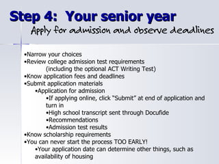 Step 4:  Your senior year Narrow your choices Review college admission test requirements (including the optional ACT Writing Test) Know application fees and deadlines Submit application materials  Application for admission If applying online, click “Submit” at end of application and turn in High school transcript sent through Docufide Recommendations Admission test results Know scholarship requirements You can never start the process TOO EARLY! Your application date can determine other things, such as availability of housing 