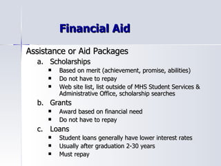Financial Aid Assistance or Aid Packages Scholarships Based on merit (achievement, promise, abilities) Do not have to repay Web site list, list outside of MHS Student Services & Administrative Office, scholarship searches Grants Award based on financial need Do not have to repay Loans Student loans generally have lower interest rates Usually after graduation 2-30 years Must repay 