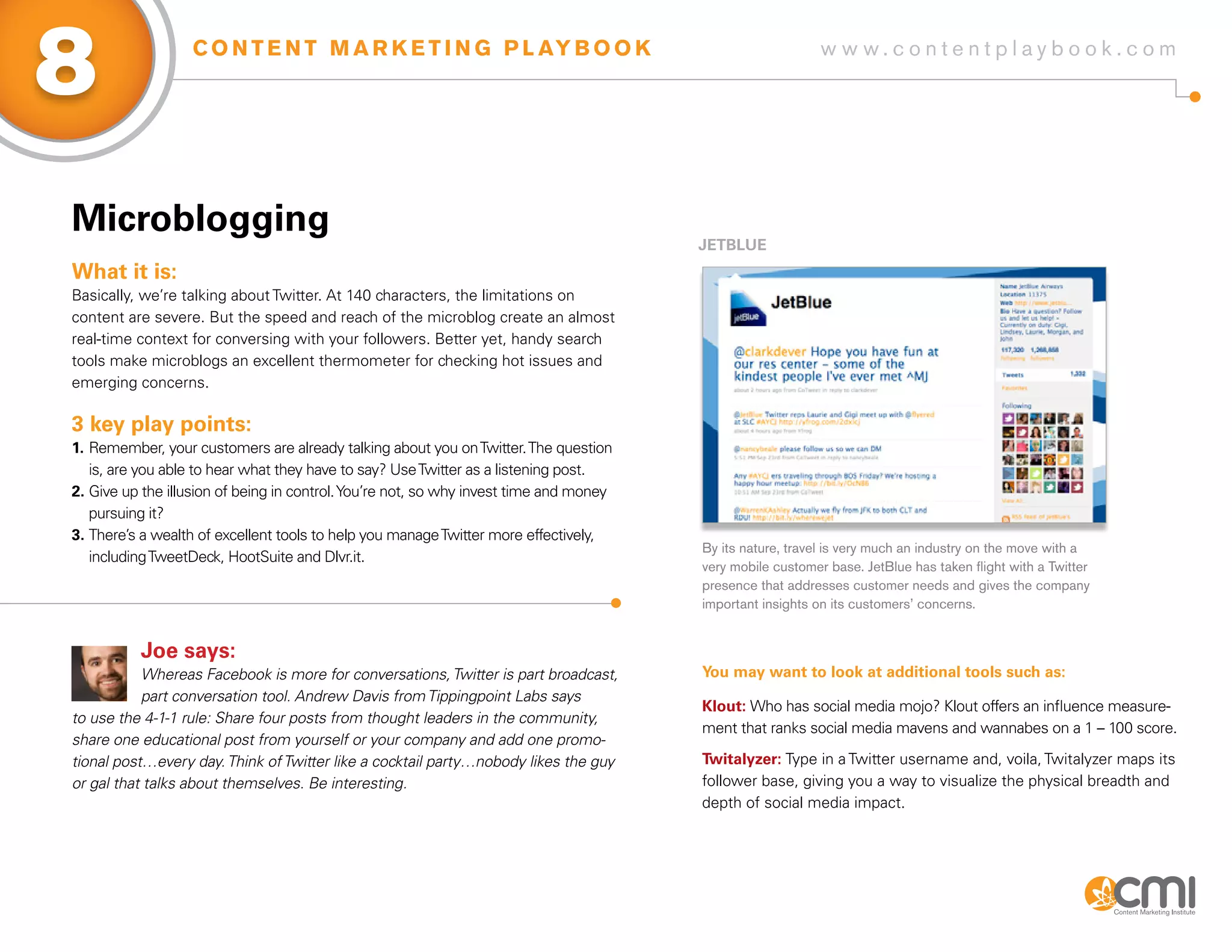 8                  C O N T E N T M A R K E T I N G P L AY B O O K                                           w w w.contentplaybook .com




Microblogging
                                                                                        JETBLUE
What it is:
Basically, we’re talking about Twitter. At 140 characters, the limitations on
content are severe. But the speed and reach of the microblog create an almost
real-time context for conversing with your followers. Better yet, handy search
tools make microblogs an excellent thermometer for checking hot issues and
emerging concerns.

3 key play points:
1. Remember, your customers are already talking about you on Twitter. The question
   is, are you able to hear what they have to say? Use Twitter as a listening post.
2. Give up the illusion of being in control. You’re not, so why invest time and money
   pursuing it?
3. There’s a wealth of excellent tools to help you manage Twitter more effectively,
                                                                                        By its nature, travel is very much an industry on the move with a
   including TweetDeck, HootSuite and Dlvr.it.
                                                                                        very mobile customer base. JetBlue has taken flight with a Twitter
                                                                                        presence that addresses customer needs and gives the company
                                                                                        important insights on its customers’ concerns.


          Joe says:
           Whereas Facebook is more for conversations, Twitter is part broadcast,       you may want to look at additional tools such as:
           part conversation tool. Andrew Davis from Tippingpoint Labs says
                                                                                        Klout: Who has social media mojo? Klout offers an influence measure-
to use the 4-1-1 rule: Share four posts from thought leaders in the community,
                                                                                        ment that ranks social media mavens and wannabes on a 1 – 100 score.
share one educational post from yourself or your company and add one promo-
tional post…every day. Think of Twitter like a cocktail party…nobody likes the guy      Twitalyzer: Type in a Twitter username and, voila, Twitalyzer maps its
or gal that talks about themselves. Be interesting.                                     follower base, giving you a way to visualize the physical breadth and
                                                                                        depth of social media impact.
 