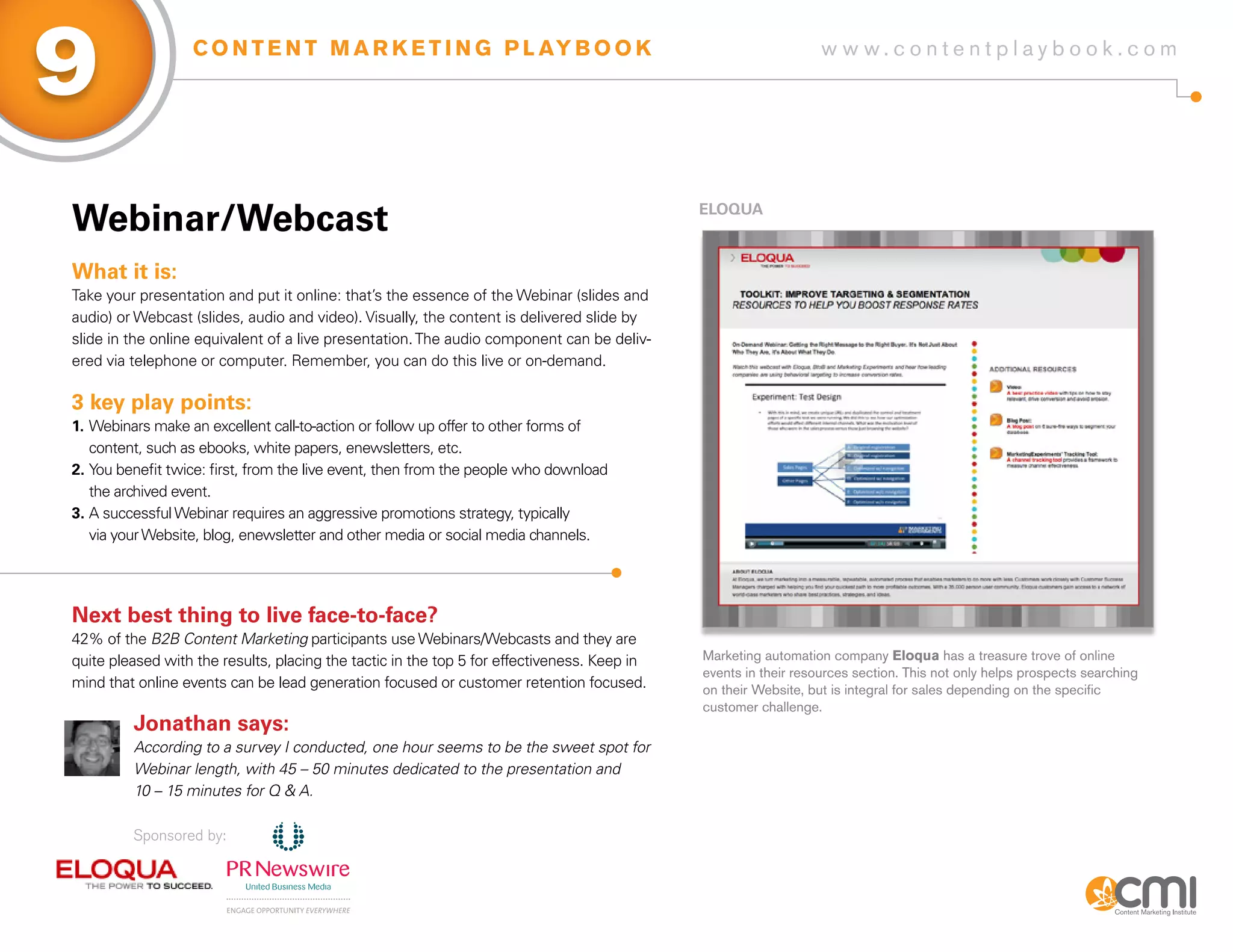 9                 C O N T E N T M A R K E T I N G P L AY B O O K                                                 w w w.contentplaybook .com




Webinar/Webcast                                                                              ELoqUa



What it is:
Take your presentation and put it online: that’s the essence of the Webinar (slides and
audio) or Webcast (slides, audio and video). Visually, the content is delivered slide by
slide in the online equivalent of a live presentation. The audio component can be deliv-
ered via telephone or computer. Remember, you can do this live or on-demand.

3 key play points:
1. Webinars make an excellent call-to-action or follow up offer to other forms of
   content, such as ebooks, white papers, enewsletters, etc.
2. You benefit twice: first, from the live event, then from the people who download
   the archived event.
3. A successful Webinar requires an aggressive promotions strategy, typically
   via your Website, blog, enewsletter and other media or social media channels.




Next best thing to live face-to-face?
42% of the B2B Content Marketing participants use Webinars/Webcasts and they are
quite pleased with the results, placing the tactic in the top 5 for effectiveness. Keep in   Marketing automation company Eloqua has a treasure trove of online
                                                                                             events in their resources section. This not only helps prospects searching
mind that online events can be lead generation focused or customer retention focused.        on their Website, but is integral for sales depending on the specific
                                                                                             customer challenge.
         Jonathan says:
         According to a survey I conducted, one hour seems to be the sweet spot for
         Webinar length, with 45 – 50 minutes dedicated to the presentation and
         10 – 15 minutes for Q & A.

         Sponsored by:
 