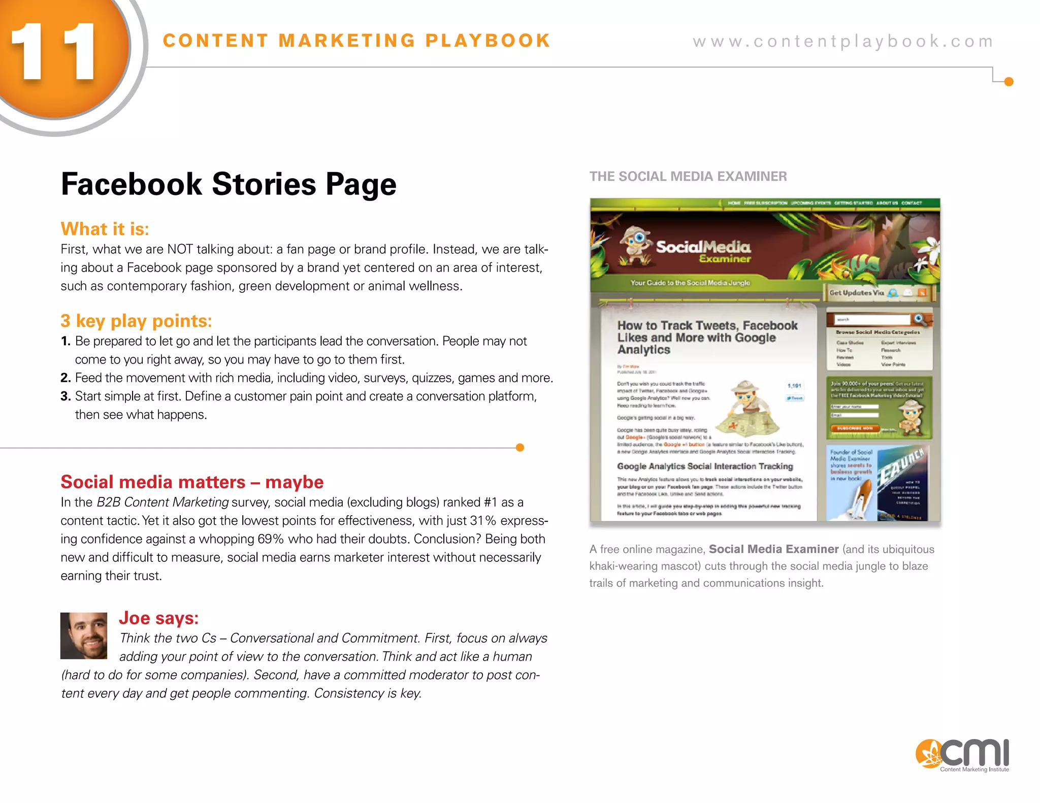 11                  C O N T E N T M A R K E T I N G P L AY B O O K                                                 w w w.contentplaybook .com




 facebook stories Page                                                                         THE soCiaL MEDia ExaMiNER



 What it is:
 First, what we are NOT talking about: a fan page or brand profile. Instead, we are talk-
 ing about a Facebook page sponsored by a brand yet centered on an area of interest,
 such as contemporary fashion, green development or animal wellness.

 3 key play points:
 1. Be prepared to let go and let the participants lead the conversation. People may not
    come to you right away, so you may have to go to them first.
 2. Feed the movement with rich media, including video, surveys, quizzes, games and more.
 3. Start simple at first. Define a customer pain point and create a conversation platform,
    then see what happens.




 social media matters – maybe
 In the B2B Content Marketing survey, social media (excluding blogs) ranked #1 as a
 content tactic. Yet it also got the lowest points for effectiveness, with just 31% express-
 ing confidence against a whopping 69% who had their doubts. Conclusion? Being both
                                                                                               A free online magazine, Social Media Examiner (and its ubiquitous
 new and difficult to measure, social media earns marketer interest without necessarily
                                                                                               khaki-wearing mascot) cuts through the social media jungle to blaze
 earning their trust.
                                                                                               trails of marketing and communications insight.


           Joe says:
            Think the two Cs – Conversational and Commitment. First, focus on always
            adding your point of view to the conversation. Think and act like a human
 (hard to do for some companies). Second, have a committed moderator to post con-
 tent every day and get people commenting. Consistency is key.
 