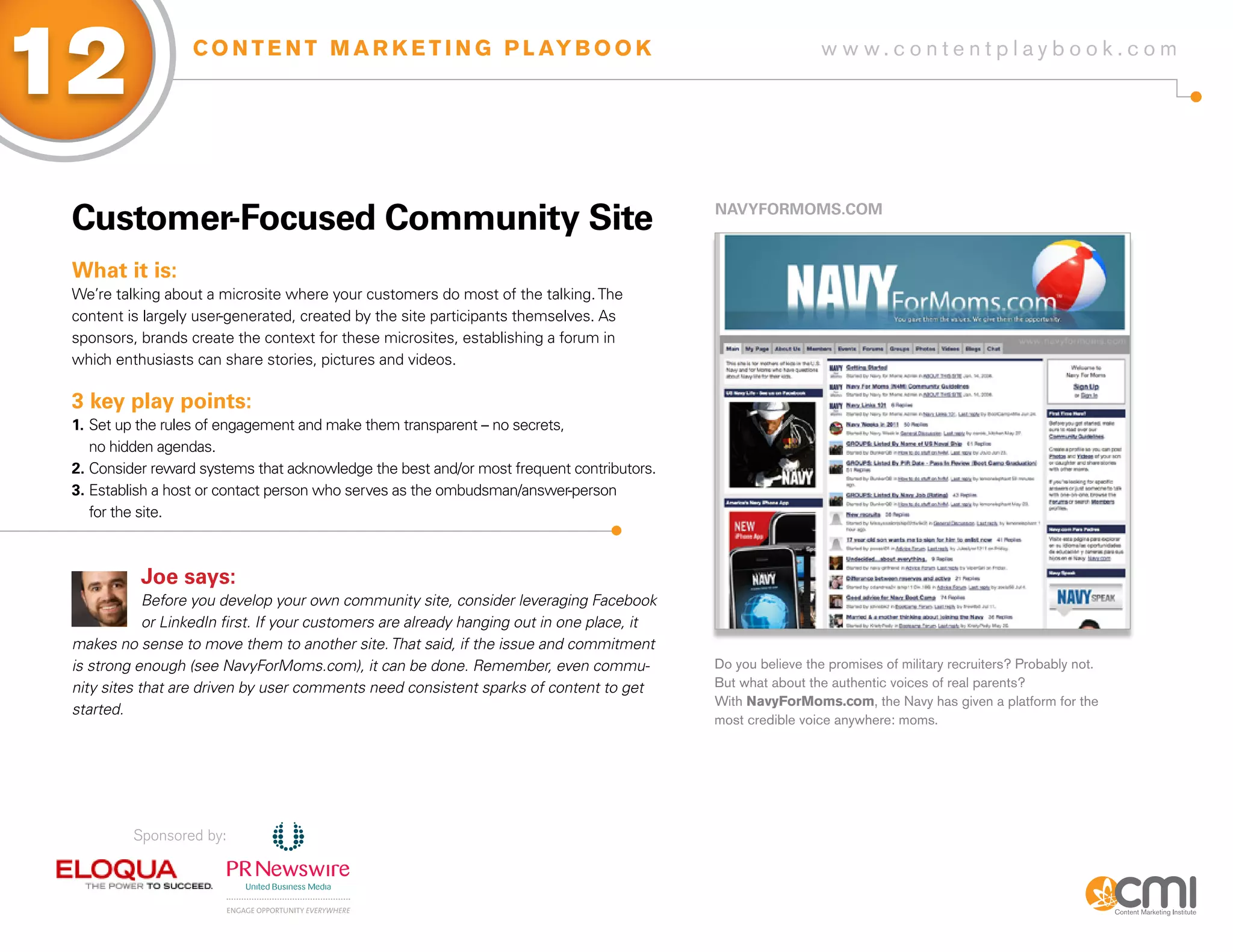 12                 C O N T E N T M A R K E T I N G P L AY B O O K                                              w w w.contentplaybook .com




 Customer-focused Community site                                                             NaVyfoRMoMs.CoM



 What it is:
 We’re talking about a microsite where your customers do most of the talking. The
 content is largely user-generated, created by the site participants themselves. As
 sponsors, brands create the context for these microsites, establishing a forum in
 which enthusiasts can share stories, pictures and videos.

 3 key play points:
 1. Set up the rules of engagement and make them transparent – no secrets,
    no hidden agendas.
 2. Consider reward systems that acknowledge the best and/or most frequent contributors.
 3. Establish a host or contact person who serves as the ombudsman/answer-person
    for the site.



           Joe says:
             Before you develop your own community site, consider leveraging Facebook
             or LinkedIn first. If your customers are already hanging out in one place, it
 makes no sense to move them to another site. That said, if the issue and commitment
 is strong enough (see NavyForMoms.com), it can be done. Remember, even commu-               Do you believe the promises of military recruiters? Probably not.
 nity sites that are driven by user comments need consistent sparks of content to get        But what about the authentic voices of real parents?
                                                                                             With NavyForMoms.com, the Navy has given a platform for the
 started.
                                                                                             most credible voice anywhere: moms.




          Sponsored by:
 
