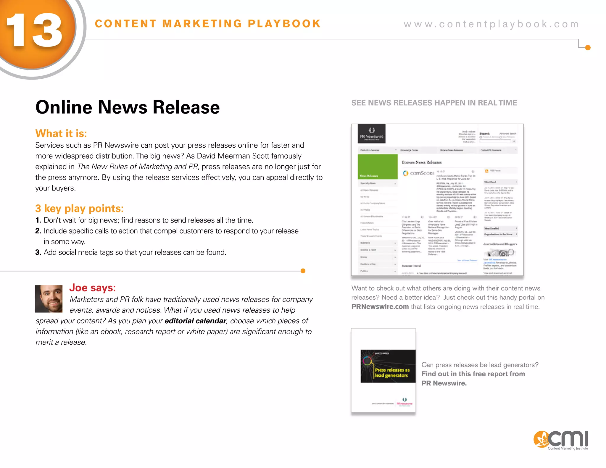 13                 C O N T E N T M A R K E T I N G P L AY B O O K                                            w w w.contentplaybook .com




 online News Release                                                                        sEE NEWs RELEasEs HaPPEN iN REaL TiME



 What it is:
 Services such as PR Newswire can post your press releases online for faster and
 more widespread distribution. The big news? As David Meerman Scott famously
 explained in The New Rules of Marketing and PR, press releases are no longer just for
 the press anymore. By using the release services effectively, you can appeal directly to
 your buyers.

 3 key play points:
 1. Don’t wait for big news; find reasons to send releases all the time.
 2. Include specific calls to action that compel customers to respond to your release
    in some way.
 3. Add social media tags so that your releases can be found.



           Joe says:                                                                        Want to check out what others are doing with their content news
            Marketers and PR folk have traditionally used news releases for company         releases? Need a better idea? Just check out this handy portal on
                                                                                            PRNewswire.com that lists ongoing news releases in real time.
            events, awards and notices. What if you used news releases to help
 spread your content? As you plan your editorial calendar, choose which pieces of
 information (like an ebook, research report or white paper) are significant enough to
 merit a release.

                                                                                                                   Can press releases be lead generators?
                                                                                                                   Find out in this free report from
                                                                                                                   PR Newswire.
 