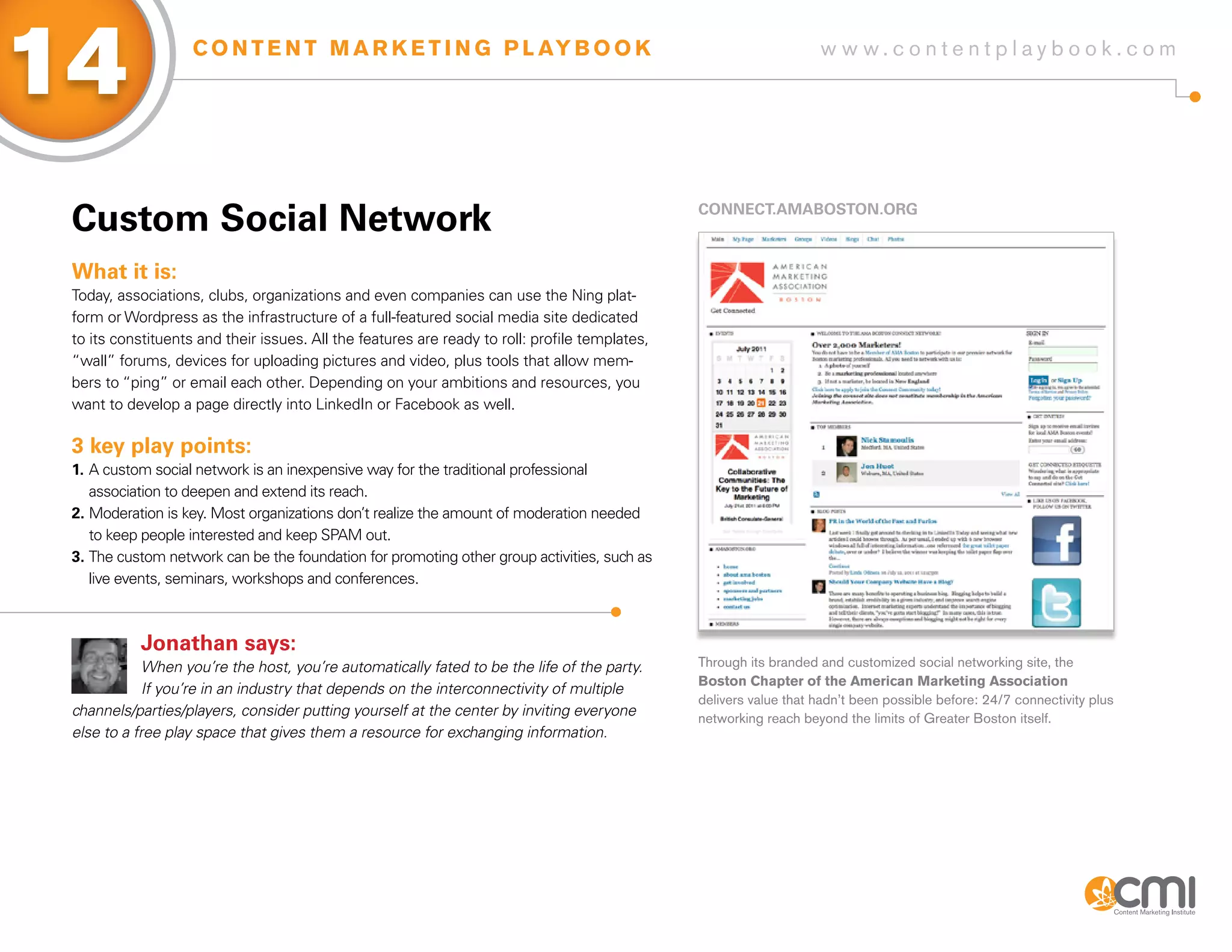 14                  C O N T E N T M A R K E T I N G P L AY B O O K                                                  w w w.contentplaybook .com




 Custom social Network                                                                          CoNNECT.aMaBosToN.oRg



 What it is:
 Today, associations, clubs, organizations and even companies can use the Ning plat-
 form or Wordpress as the infrastructure of a full-featured social media site dedicated
 to its constituents and their issues. All the features are ready to roll: profile templates,
 “wall” forums, devices for uploading pictures and video, plus tools that allow mem-
 bers to “ping” or email each other. Depending on your ambitions and resources, you
 want to develop a page directly into LinkedIn or Facebook as well.

 3 key play points:
 1. A custom social network is an inexpensive way for the traditional professional
    association to deepen and extend its reach.
 2. Moderation is key. Most organizations don’t realize the amount of moderation needed
    to keep people interested and keep SPAM out.
 3. The custom network can be the foundation for promoting other group activities, such as
    live events, seminars, workshops and conferences.



            Jonathan says:
             When you’re the host, you’re automatically fated to be the life of the party.      Through its branded and customized social networking site, the
                                                                                                Boston Chapter of the American Marketing Association
             If you’re in an industry that depends on the interconnectivity of multiple
                                                                                                delivers value that hadn’t been possible before: 24/7 connectivity plus
 channels/parties/players, consider putting yourself at the center by inviting everyone         networking reach beyond the limits of Greater Boston itself.
 else to a free play space that gives them a resource for exchanging information.
 