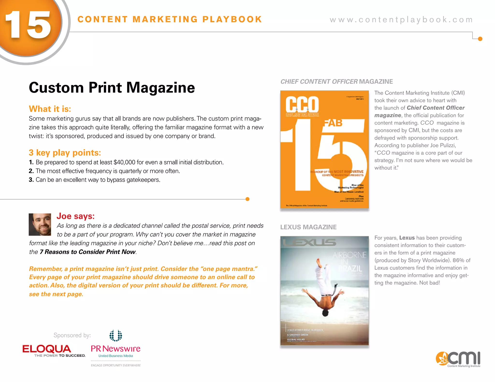 15                  C O N T E N T M A R K E T I N G P L AY B O O K                                         w w w.contentplaybook .com




                                                                                              ChiEF CoNtENt oFFiCER MagaziNE
 Custom Print Magazine                                                                                                 The Content Marketing Institute (CMI)
                                                                                                                       took their own advice to heart with
 What it is:                                                                                                           the launch of Chief Content Officer
                                                                                                                       magazine, the official publication for
 Some marketing gurus say that all brands are now publishers. The custom print maga-
                                                                                                                       content marketing. CCO magazine is
 zine takes this approach quite literally, offering the familiar magazine format with a new                            sponsored by CMI, but the costs are
 twist: it’s sponsored, produced and issued by one company or brand.                                                   defrayed with sponsorship support.
                                                                                                                       According to publisher Joe Pulizzi,
 3 key play points:                                                                                                    “CCO magazine is a core part of our
 1. Be prepared to spend at least $40,000 for even a small initial distribution.                                       strategy. I’m not sure where we would be
                                                                                                                       without it.”
 2. The most effective frequency is quarterly or more often.
 3. Can be an excellent way to bypass gatekeepers.




            Joe says:
            As long as there is a dedicated channel called the postal service, print needs    LExUs MagaziNE
            to be a part of your program. Why can’t you cover the market in magazine
                                                                                                                       For years, Lexus has been providing
 format like the leading magazine in your niche? Don’t believe me…read this post on                                    consistent information to their custom-
 the 7 Reasons to Consider Print Now.                                                                                  ers in the form of a print magazine
                                                                                                                       (produced by Story Worldwide). 86% of
 Remember, a print magazine isn’t just print. Consider the “one page mantra.”                                          Lexus customers find the information in
 Every page of your print magazine should drive someone to an online call to                                           the magazine informative and enjoy get-
                                                                                                                       ting the magazine. Not bad!
 action. Also, the digital version of your print should be different. For more,
 see the next page.




           Sponsored by:
 
