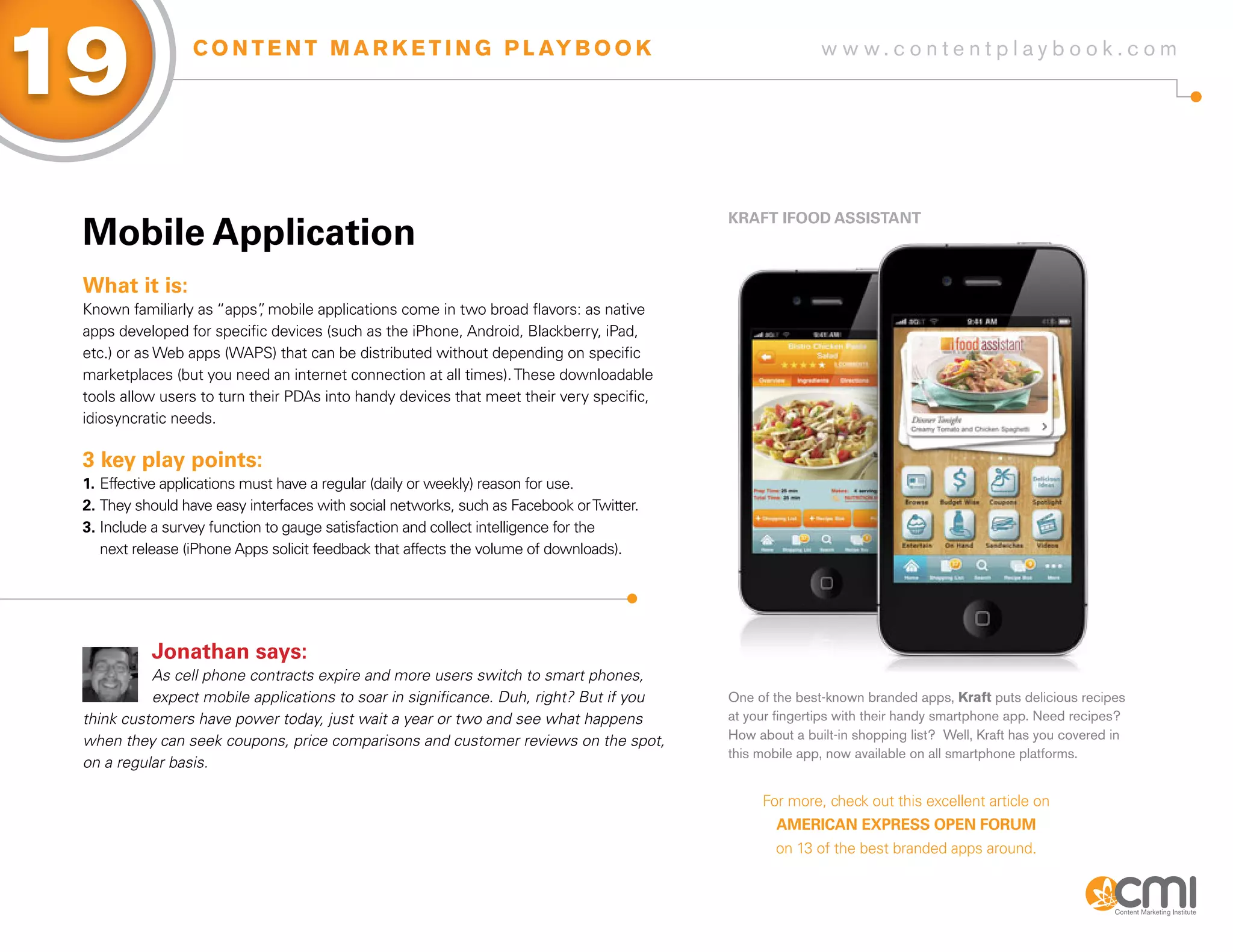 19                C O N T E N T M A R K E T I N G P L AY B O O K                                         w w w.contentplaybook .com




                                                                                          KRafT ifooD assisTaNT
 Mobile application
 What it is:
 Known familiarly as “apps” mobile applications come in two broad flavors: as native
                             ,
 apps developed for specific devices (such as the iPhone, Android, Blackberry, iPad,
 etc.) or as Web apps (WAPS) that can be distributed without depending on specific
 marketplaces (but you need an internet connection at all times). These downloadable
 tools allow users to turn their PDAs into handy devices that meet their very specific,
 idiosyncratic needs.

 3 key play points:
 1. Effective applications must have a regular (daily or weekly) reason for use.
 2. They should have easy interfaces with social networks, such as Facebook or Twitter.
 3. Include a survey function to gauge satisfaction and collect intelligence for the
    next release (iPhone Apps solicit feedback that affects the volume of downloads).




           Jonathan says:
           As cell phone contracts expire and more users switch to smart phones,
           expect mobile applications to soar in significance. Duh, right? But if you     One of the best-known branded apps, Kraft puts delicious recipes
 think customers have power today, just wait a year or two and see what happens           at your fingertips with their handy smartphone app. Need recipes?
 when they can seek coupons, price comparisons and customer reviews on the spot,          How about a built-in shopping list? Well, Kraft has you covered in
                                                                                          this mobile app, now available on all smartphone platforms.
 on a regular basis.

                                                                                               For more, check out this excellent article on
                                                                                                  aMERiCaN ExPREss oPEN foRUM
                                                                                                 on 13 of the best branded apps around.
 