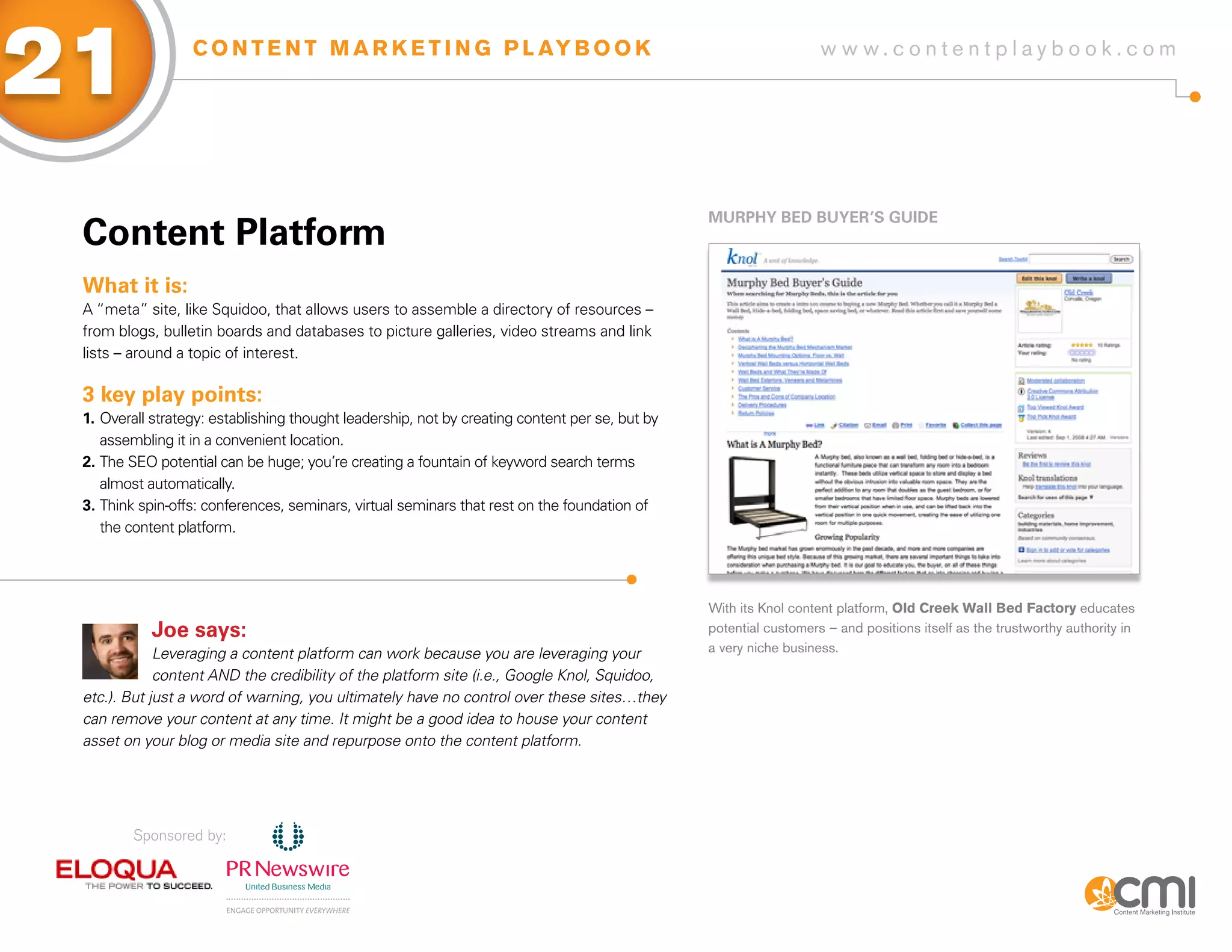 21                C O N T E N T M A R K E T I N G P L AY B O O K                                                   w w w.contentplaybook .com




                                                                                                MURPHy BED BUyER’s gUiDE
 Content Platform
 What it is:
 A “meta” site, like Squidoo, that allows users to assemble a directory of resources –
 from blogs, bulletin boards and databases to picture galleries, video streams and link
 lists – around a topic of interest.

 3 key play points:
 1. Overall strategy: establishing thought leadership, not by creating content per se, but by
    assembling it in a convenient location.
 2. The SEO potential can be huge; you’re creating a fountain of keyword search terms
    almost automatically.
 3. Think spin-offs: conferences, seminars, virtual seminars that rest on the foundation of
    the content platform.




                                                                                                With its Knol content platform, Old Creek Wall Bed Factory educates
            Joe says:                                                                           potential customers – and positions itself as the trustworthy authority in
             Leveraging a content platform can work because you are leveraging your             a very niche business.

             content AND the credibility of the platform site (i.e., Google Knol, Squidoo,
 etc.). But just a word of warning, you ultimately have no control over these sites…they
 can remove your content at any time. It might be a good idea to house your content
 asset on your blog or media site and repurpose onto the content platform.




         Sponsored by:
 