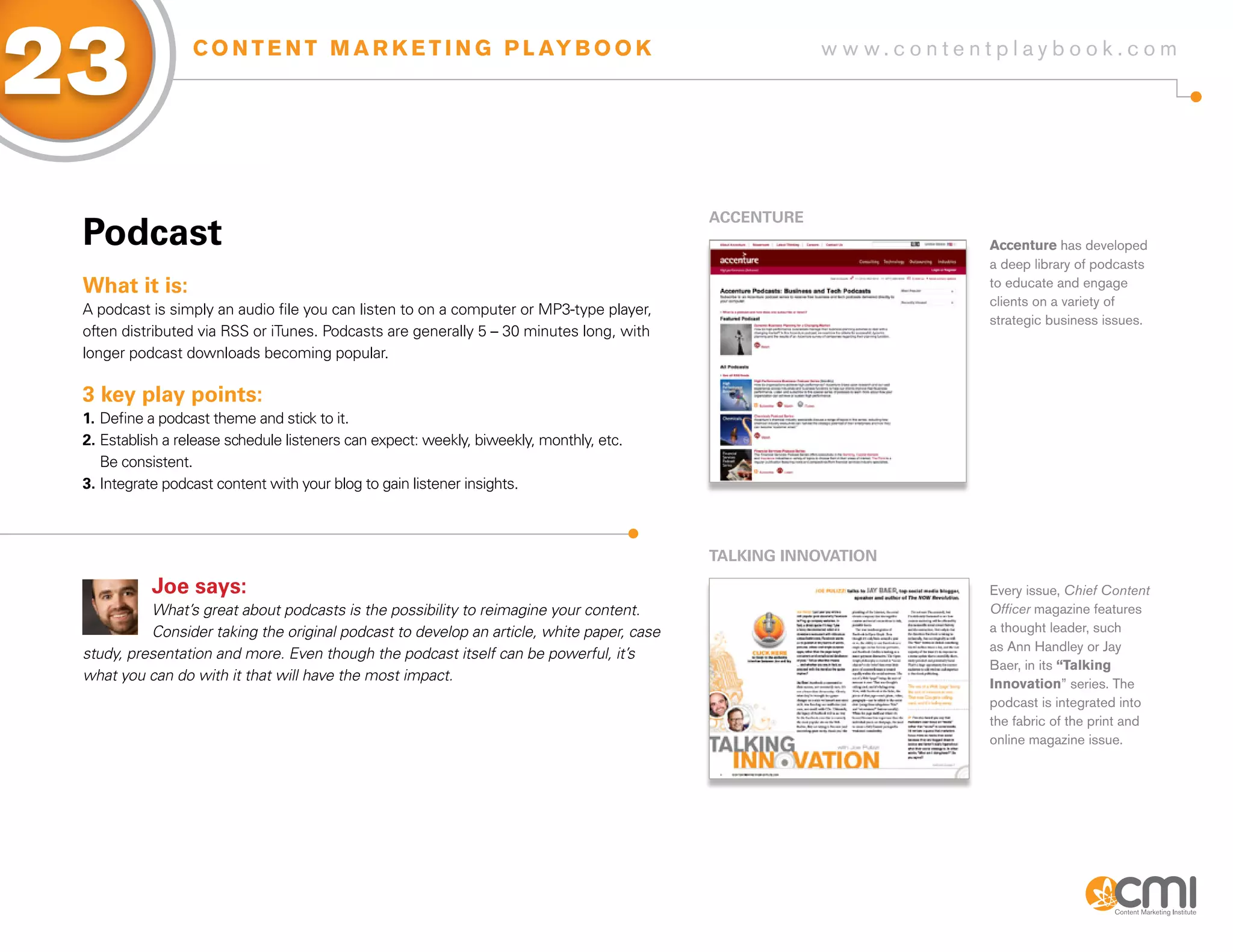 23                C O N T E N T M A R K E T I N G P L AY B O O K                                       w w w.contentplaybook .com




                                                                                           aCCENTURE
 Podcast                                                                                                           Accenture has developed
                                                                                                                   a deep library of podcasts
 What it is:                                                                                                       to educate and engage
                                                                                                                   clients on a variety of
 A podcast is simply an audio file you can listen to on a computer or MP3-type player,
                                                                                                                   strategic business issues.
 often distributed via RSS or iTunes. Podcasts are generally 5 – 30 minutes long, with
 longer podcast downloads becoming popular.

 3 key play points:
 1. Define a podcast theme and stick to it.
 2. Establish a release schedule listeners can expect: weekly, biweekly, monthly, etc.
    Be consistent.
 3. Integrate podcast content with your blog to gain listener insights.



                                                                                           TaLKiNg iNNoVaTioN

           Joe says:                                                                                               Every issue, Chief Content
           What’s great about podcasts is the possibility to reimagine your content.                               Officer magazine features
           Consider taking the original podcast to develop an article, white paper, case                           a thought leader, such
                                                                                                                   as Ann Handley or Jay
 study, presentation and more. Even though the podcast itself can be powerful, it’s
                                                                                                                   Baer, in its “Talking
 what you can do with it that will have the most impact.
                                                                                                                   Innovation” series. The
                                                                                                                   podcast is integrated into
                                                                                                                   the fabric of the print and
                                                                                                                   online magazine issue.
 