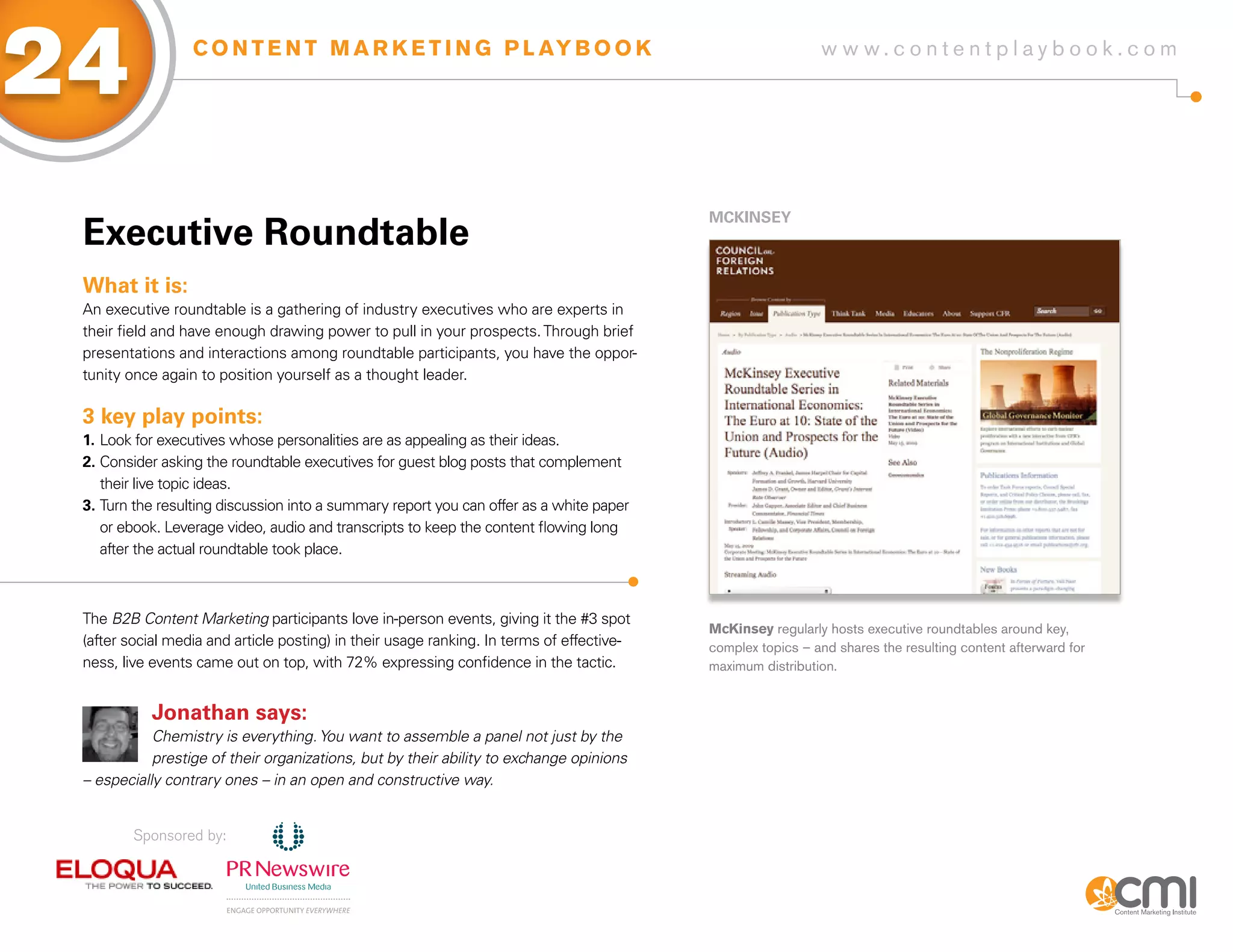 24                C O N T E N T M A R K E T I N G P L AY B O O K                                             w w w.contentplaybook .com




                                                                                           MCKiNsEy
 Executive Roundtable
 What it is:
 An executive roundtable is a gathering of industry executives who are experts in
 their field and have enough drawing power to pull in your prospects. Through brief
 presentations and interactions among roundtable participants, you have the oppor-
 tunity once again to position yourself as a thought leader.

 3 key play points:
 1. Look for executives whose personalities are as appealing as their ideas.
 2. Consider asking the roundtable executives for guest blog posts that complement
    their live topic ideas.
 3. Turn the resulting discussion into a summary report you can offer as a white paper
    or ebook. Leverage video, audio and transcripts to keep the content flowing long
    after the actual roundtable took place.



 The B2B Content Marketing participants love in-person events, giving it the #3 spot
                                                                                           McKinsey regularly hosts executive roundtables around key,
 (after social media and article posting) in their usage ranking. In terms of effective-   complex topics – and shares the resulting content afterward for
 ness, live events came out on top, with 72% expressing confidence in the tactic.          maximum distribution.


           Jonathan says:
            Chemistry is everything. You want to assemble a panel not just by the
            prestige of their organizations, but by their ability to exchange opinions
 – especially contrary ones – in an open and constructive way.


         Sponsored by:
 