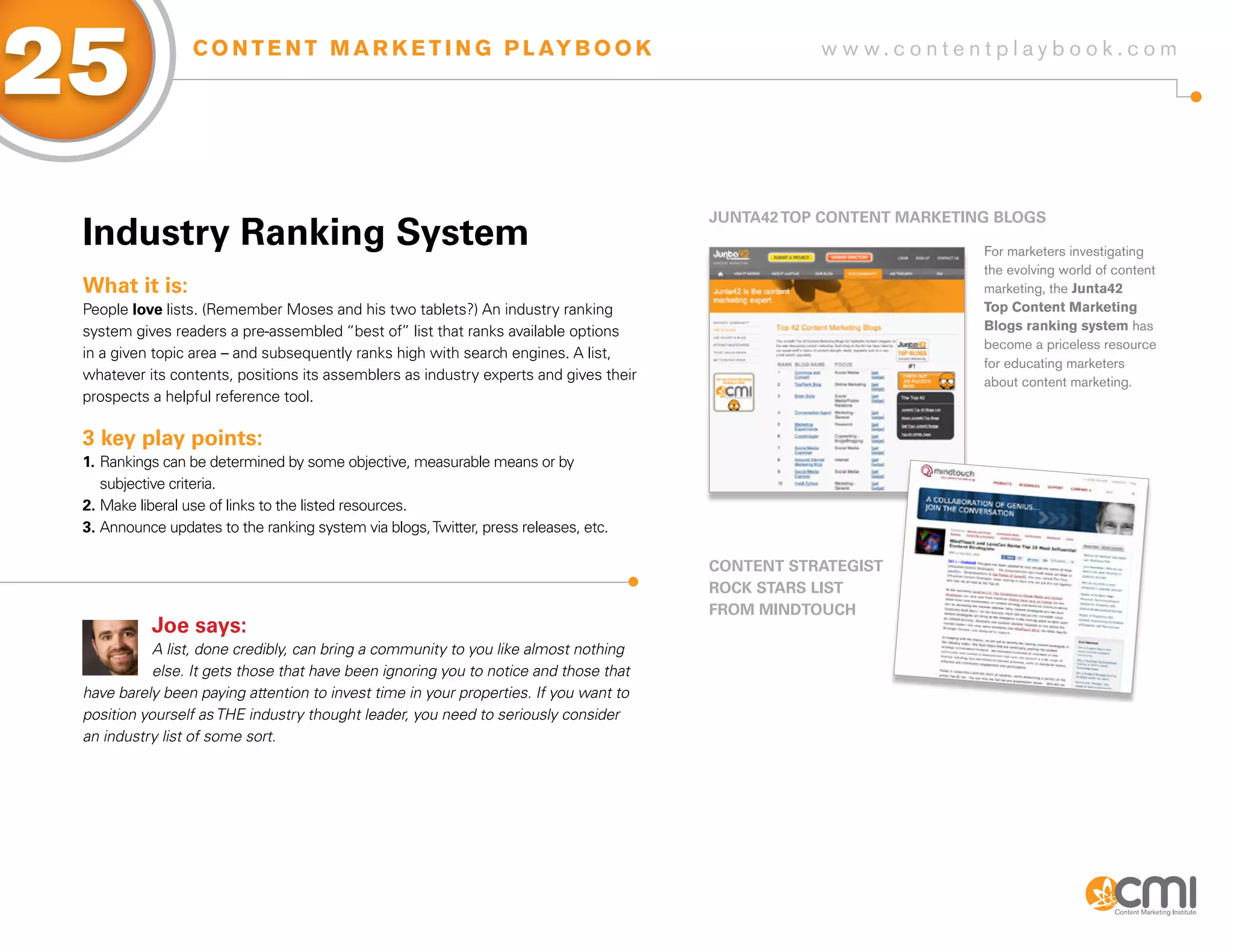 25                C O N T E N T M A R K E T I N G P L AY B O O K                                  w w w.contentplaybook .com




                                                                                       JUNTa42 ToP CoNTENT MaRKETiNg BLogs
 industry Ranking system                                                                                           For marketers investigating
                                                                                                                   the evolving world of content
 What it is:                                                                                                       marketing, the Junta42
 People love lists. (Remember Moses and his two tablets?) An industry ranking                                      Top Content Marketing
 system gives readers a pre-assembled “best of” list that ranks available options                                  Blogs ranking system has
                                                                                                                   become a priceless resource
 in a given topic area – and subsequently ranks high with search engines. A list,
                                                                                                                   for educating marketers
 whatever its contents, positions its assemblers as industry experts and gives their                               about content marketing.
 prospects a helpful reference tool.

 3 key play points:
 1. Rankings can be determined by some objective, measurable means or by
    subjective criteria.
 2. Make liberal use of links to the listed resources.
 3. Announce updates to the ranking system via blogs, Twitter, press releases, etc.

                                                                                       CoNTENT sTRaTEgisT
                                                                                       RoCK sTaRs LisT
                                                                                       fRoM MiNDToUCH
           Joe says:
            A list, done credibly, can bring a community to you like almost nothing
            else. It gets those that have been ignoring you to notice and those that
 have barely been paying attention to invest time in your properties. If you want to
 position yourself as THE industry thought leader, you need to seriously consider
 an industry list of some sort.
 