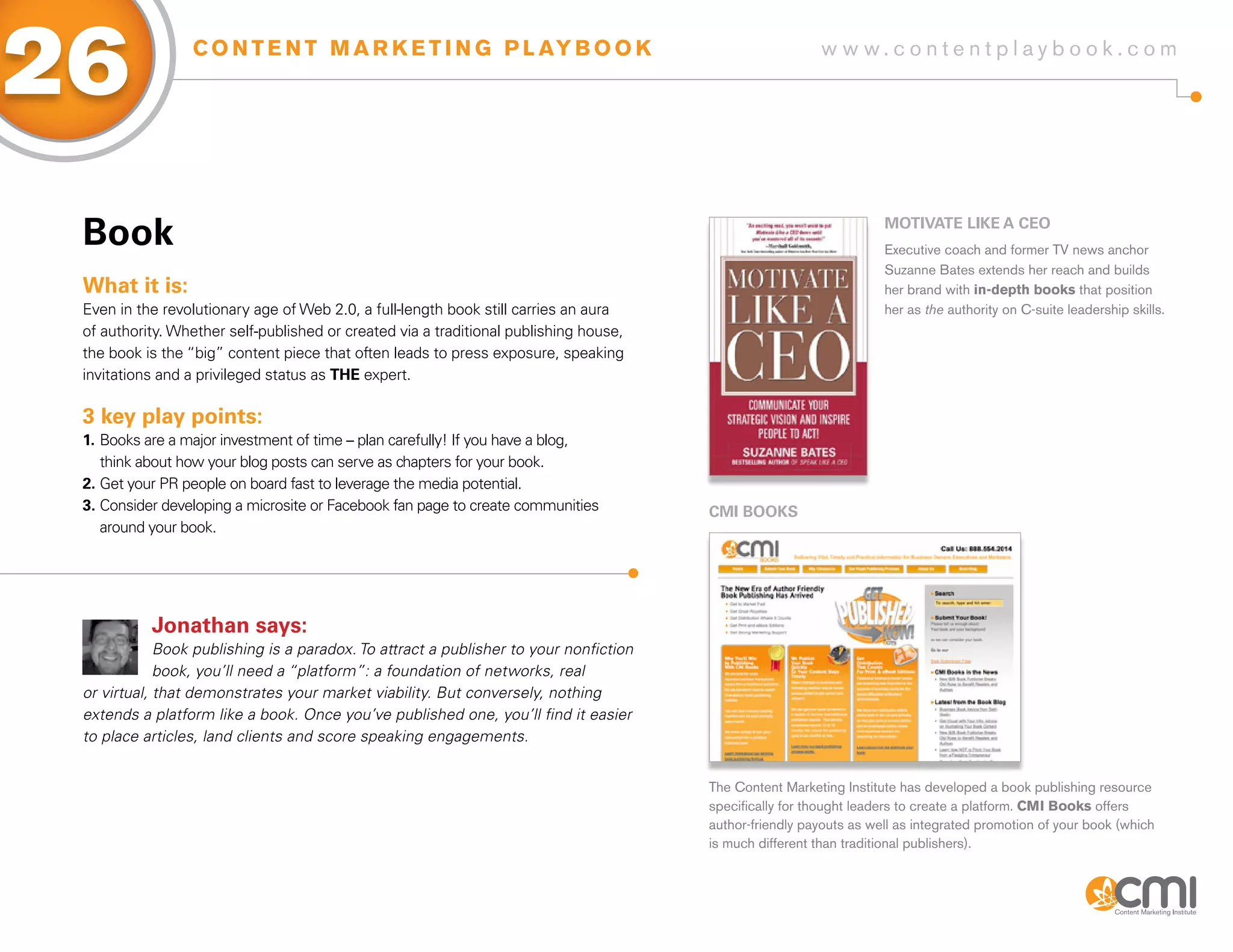 26               C O N T E N T M A R K E T I N G P L AY B O O K                                          w w w.contentplaybook .com




 Book                                                                                                               MoTiVaTE LiKE a CEo
                                                                                                                    Executive coach and former TV news anchor
                                                                                                                    Suzanne Bates extends her reach and builds
 What it is:                                                                                                        her brand with in-depth books that position
 Even in the revolutionary age of Web 2.0, a full-length book still carries an aura                                 her as the authority on C-suite leadership skills.
 of authority. Whether self-published or created via a traditional publishing house,
 the book is the “big” content piece that often leads to press exposure, speaking
 invitations and a privileged status as THE expert.

 3 key play points:
 1. Books are a major investment of time – plan carefully! If you have a blog,
    think about how your blog posts can serve as chapters for your book.
 2. Get your PR people on board fast to leverage the media potential.
 3. Consider developing a microsite or Facebook fan page to create communities         CMi BooKs
    around your book.




           Jonathan says:
             Book publishing is a paradox. To attract a publisher to your nonfiction
             book, you’ll need a “platform”: a foundation of networks, real
 or virtual, that demonstrates your market viability. But conversely, nothing
 extends a platform like a book. Once you’ve published one, you’ll find it easier
 to place articles, land clients and score speaking engagements.


                                                                                       The Content Marketing Institute has developed a book publishing resource
                                                                                       specifically for thought leaders to create a platform. CMI Books offers
                                                                                       author-friendly payouts as well as integrated promotion of your book (which
                                                                                       is much different than traditional publishers).
 