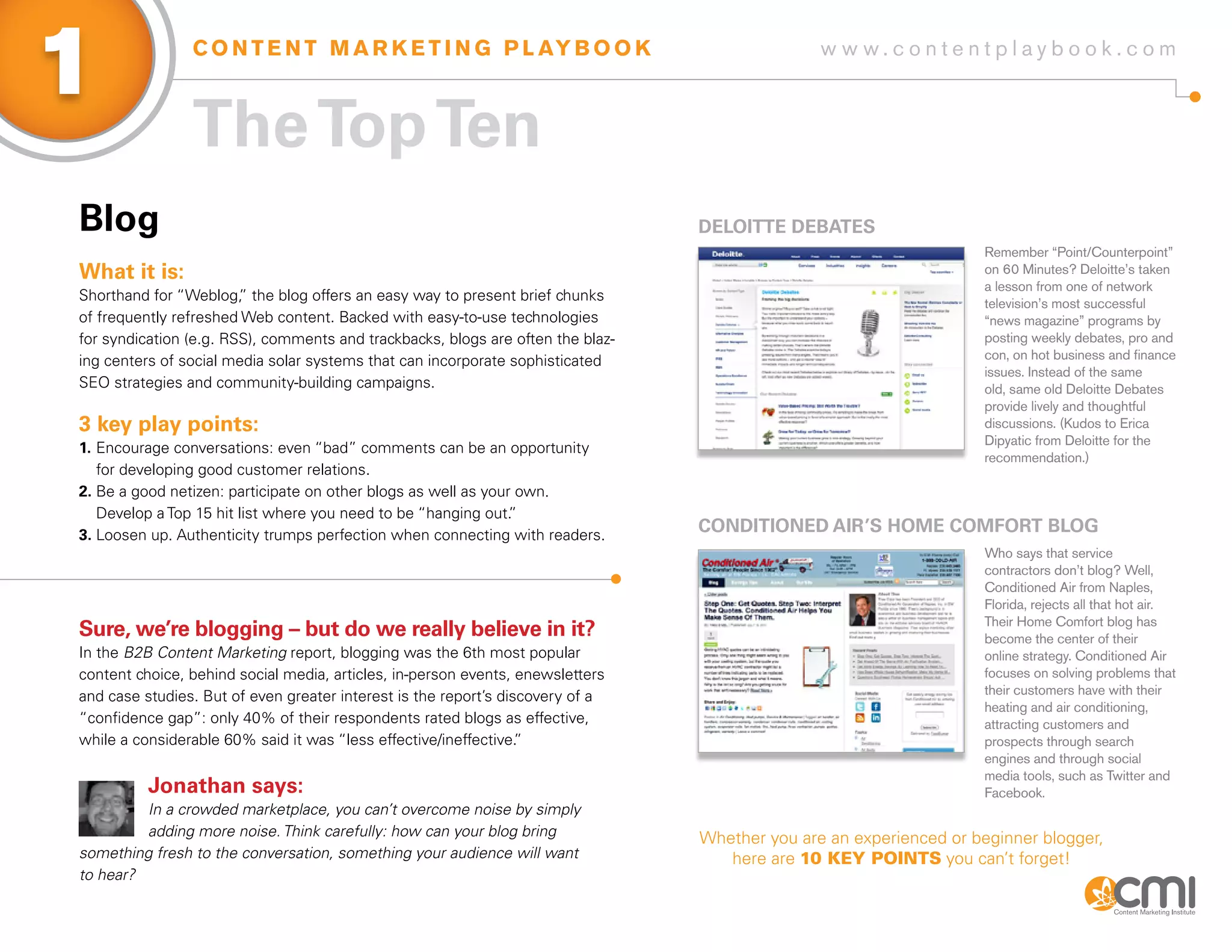 1               C O N T E N T M A R K E T I N G P L AY B O O K                                  w w w.contentplaybook .com



                The Top Ten
Blog                                                                             DELoiTTE DEBaTEs
                                                                                                                    Remember “Point/Counterpoint”
What it is:                                                                                                         on 60 Minutes? Deloitte’s taken
                                                                                                                    a lesson from one of network
Shorthand for “Weblog, the blog offers an easy way to present brief chunks
                        ”                                                                                           television’s most successful
of frequently refreshed Web content. Backed with easy-to-use technologies                                           “news magazine” programs by
for syndication (e.g. RSS), comments and trackbacks, blogs are often the blaz-                                      posting weekly debates, pro and
ing centers of social media solar systems that can incorporate sophisticated                                        con, on hot business and finance
                                                                                                                    issues. Instead of the same
SEO strategies and community-building campaigns.                                                                    old, same old Deloitte Debates
                                                                                                                    provide lively and thoughtful
3 key play points:                                                                                                  discussions. (Kudos to Erica
                                                                                                                    Dipyatic from Deloitte for the
1. Encourage conversations: even “bad” comments can be an opportunity
                                                                                                                    recommendation.)
   for developing good customer relations.
2. Be a good netizen: participate on other blogs as well as your own.
   Develop a Top 15 hit list where you need to be “hanging out. ”
3. Loosen up. Authenticity trumps perfection when connecting with readers.
                                                                                 CoNDiTioNED aiR’s HoME CoMfoRT BLog
                                                                                                                    Who says that service
                                                                                                                    contractors don’t blog? Well,
                                                                                                                    Conditioned Air from Naples,
                                                                                                                    Florida, rejects all that hot air.
                                                                                                                    Their Home Comfort blog has
sure, we’re blogging – but do we really believe in it?                                                              become the center of their
In the B2B Content Marketing report, blogging was the 6th most popular                                              online strategy. Conditioned Air
content choice, behind social media, articles, in-person events, enewsletters                                       focuses on solving problems that
and case studies. But of even greater interest is the report’s discovery of a                                       their customers have with their
                                                                                                                    heating and air conditioning,
“confidence gap”: only 40% of their respondents rated blogs as effective,                                           attracting customers and
while a considerable 60% said it was “less effective/ineffective. ”                                                 prospects through search
                                                                                                                    engines and through social
                                                                                                                    media tools, such as Twitter and
          Jonathan says:                                                                                            Facebook.
         In a crowded marketplace, you can’t overcome noise by simply
         adding more noise. Think carefully: how can your blog bring             Whether you are an experienced or beginner blogger,
something fresh to the conversation, something your audience will want              here are 10 key poInts you can’t forget!
to hear?
 