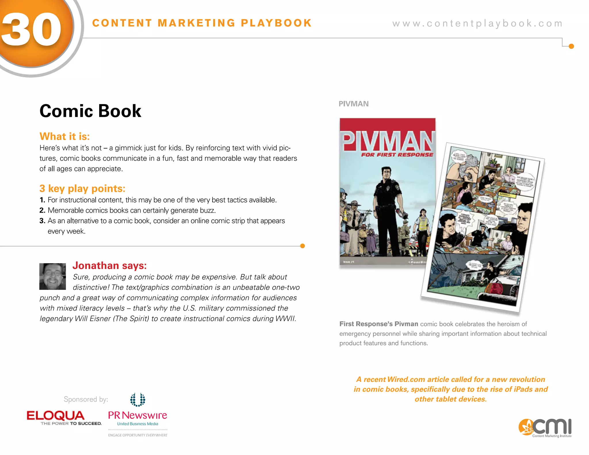 30                C O N T E N T M A R K E T I N G P L AY B O O K                                         w w w.contentplaybook .com




                                                                                       PiVMaN
 Comic Book
 What it is:
 Here’s what it’s not – a gimmick just for kids. By reinforcing text with vivid pic-
 tures, comic books communicate in a fun, fast and memorable way that readers
 of all ages can appreciate.

 3 key play points:
 1. For instructional content, this may be one of the very best tactics available.
 2. Memorable comics books can certainly generate buzz.
 3. As an alternative to a comic book, consider an online comic strip that appears
    every week.



           Jonathan says:
          Sure, producing a comic book may be expensive. But talk about
          distinctive! The text/graphics combination is an unbeatable one-two
 punch and a great way of communicating complex information for audiences
 with mixed literacy levels – that’s why the U.S. military commissioned the
 legendary Will Eisner (The Spirit) to create instructional comics during WWII.
                                                                                       First Response’s Pivman comic book celebrates the heroism of
                                                                                       emergency personnel while sharing important information about technical
                                                                                       product features and functions.




                                                                                            A recent wired.com article called for a new revolution
                                                                                           in comic books, specifically due to the rise of iPads and
        Sponsored by:                                                                                       other tablet devices.
 