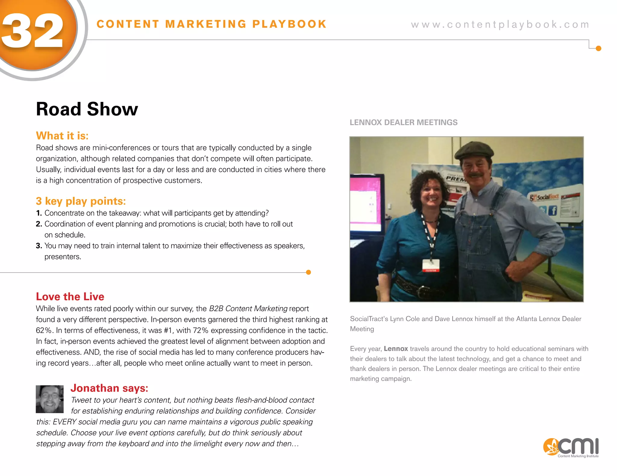 32                  C O N T E N T M A R K E T I N G P L AY B O O K                                                w w w.contentplaybook .com




 Road show
                                                                                              LENNox DEaLER MEETiNgs
 What it is:
 Road shows are mini-conferences or tours that are typically conducted by a single
 organization, although related companies that don’t compete will often participate.
 Usually, individual events last for a day or less and are conducted in cities where there
 is a high concentration of prospective customers.

 3 key play points:
 1. Concentrate on the takeaway: what will participants get by attending?
 2. Coordination of event planning and promotions is crucial; both have to roll out
    on schedule.
 3. You may need to train internal talent to maximize their effectiveness as speakers,
    presenters.




 Love the Live
 While live events rated poorly within our survey, the B2B Content Marketing report
 found a very different perspective. In-person events garnered the third highest ranking at   SocialTract’s Lynn Cole and Dave Lennox himself at the Atlanta Lennox Dealer
 62%. In terms of effectiveness, it was #1, with 72% expressing confidence in the tactic.     Meeting
 In fact, in-person events achieved the greatest level of alignment between adoption and
                                                                                              Every year, Lennox travels around the country to hold educational seminars with
 effectiveness. AND, the rise of social media has led to many conference producers hav-
                                                                                              their dealers to talk about the latest technology, and get a chance to meet and
 ing record years…after all, people who meet online actually want to meet in person.
                                                                                              thank dealers in person. The Lennox dealer meetings are critical to their entire
                                                                                              marketing campaign.
           Jonathan says:
           Tweet to your heart’s content, but nothing beats flesh-and-blood contact
           for establishing enduring relationships and building confidence. Consider
 this: EVERY social media guru you can name maintains a vigorous public speaking
 schedule. Choose your live event options carefully, but do think seriously about
 stepping away from the keyboard and into the limelight every now and then…
 