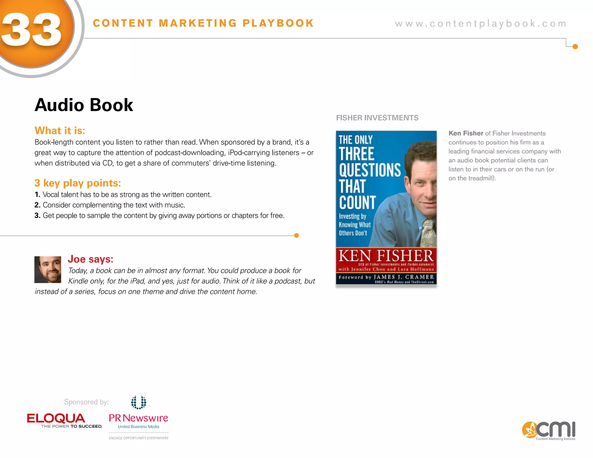 33                  C O N T E N T M A R K E T I N G P L AY B O O K                                            w w w.contentplaybook .com




 audio Book
                                                                                                  fisHER iNVEsTMENTs
 What it is:                                                                                                           Ken Fisher of Fisher Investments
 Book-length content you listen to rather than read. When sponsored by a brand, it’s a                                 continues to position his firm as a
 great way to capture the attention of podcast-downloading, iPod-carrying listeners – or                               leading financial services company with
 when distributed via CD, to get a share of commuters’ drive-time listening.                                           an audio book potential clients can
                                                                                                                       listen to in their cars or on the run (or
                                                                                                                       on the treadmill).
 3 key play points:
 1. Vocal talent has to be as strong as the written content.
 2. Consider complementing the text with music.
 3. Get people to sample the content by giving away portions or chapters for free.




            Joe says:
            Today, a book can be in almost any format. You could produce a book for
            Kindle only, for the iPad, and yes, just for audio. Think of it like a podcast, but
 instead of a series, focus on one theme and drive the content home.




          Sponsored by:
 