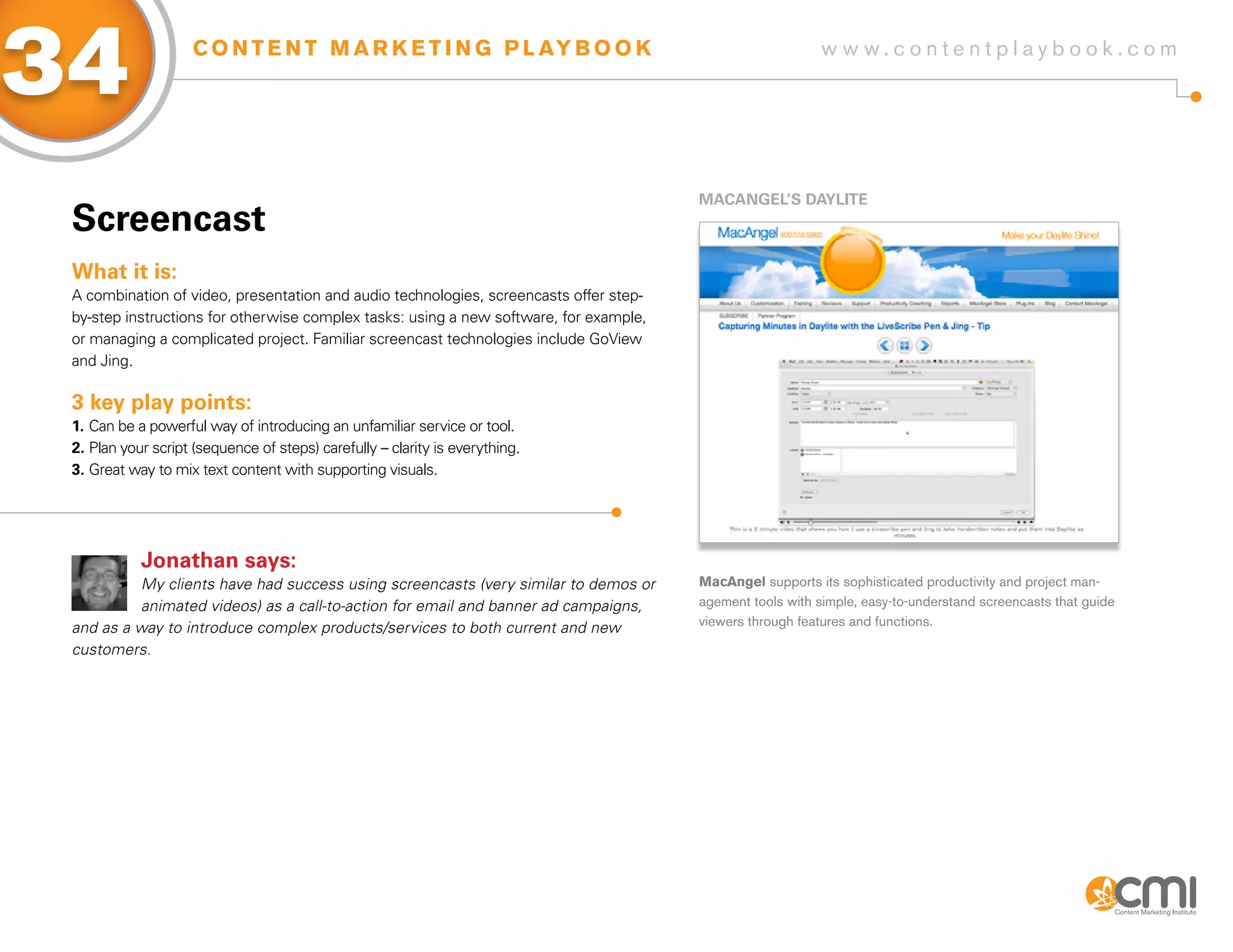34                  C O N T E N T M A R K E T I N G P L AY B O O K                                         w w w.contentplaybook .com




                                                                                        MaCaNgEL’s DayLiTE
 screencast
 What it is:
 A combination of video, presentation and audio technologies, screencasts offer step-
 by-step instructions for otherwise complex tasks: using a new software, for example,
 or managing a complicated project. Familiar screencast technologies include GoView
 and Jing.

 3 key play points:
 1. Can be a powerful way of introducing an unfamiliar service or tool.
 2. Plan your script (sequence of steps) carefully – clarity is everything.
 3. Great way to mix text content with supporting visuals.




            Jonathan says:
           My clients have had success using screencasts (very similar to demos or      MacAngel supports its sophisticated productivity and project man-
           animated videos) as a call-to-action for email and banner ad campaigns,      agement tools with simple, easy-to-understand screencasts that guide
 and as a way to introduce complex products/services to both current and new            viewers through features and functions.

 customers.
 