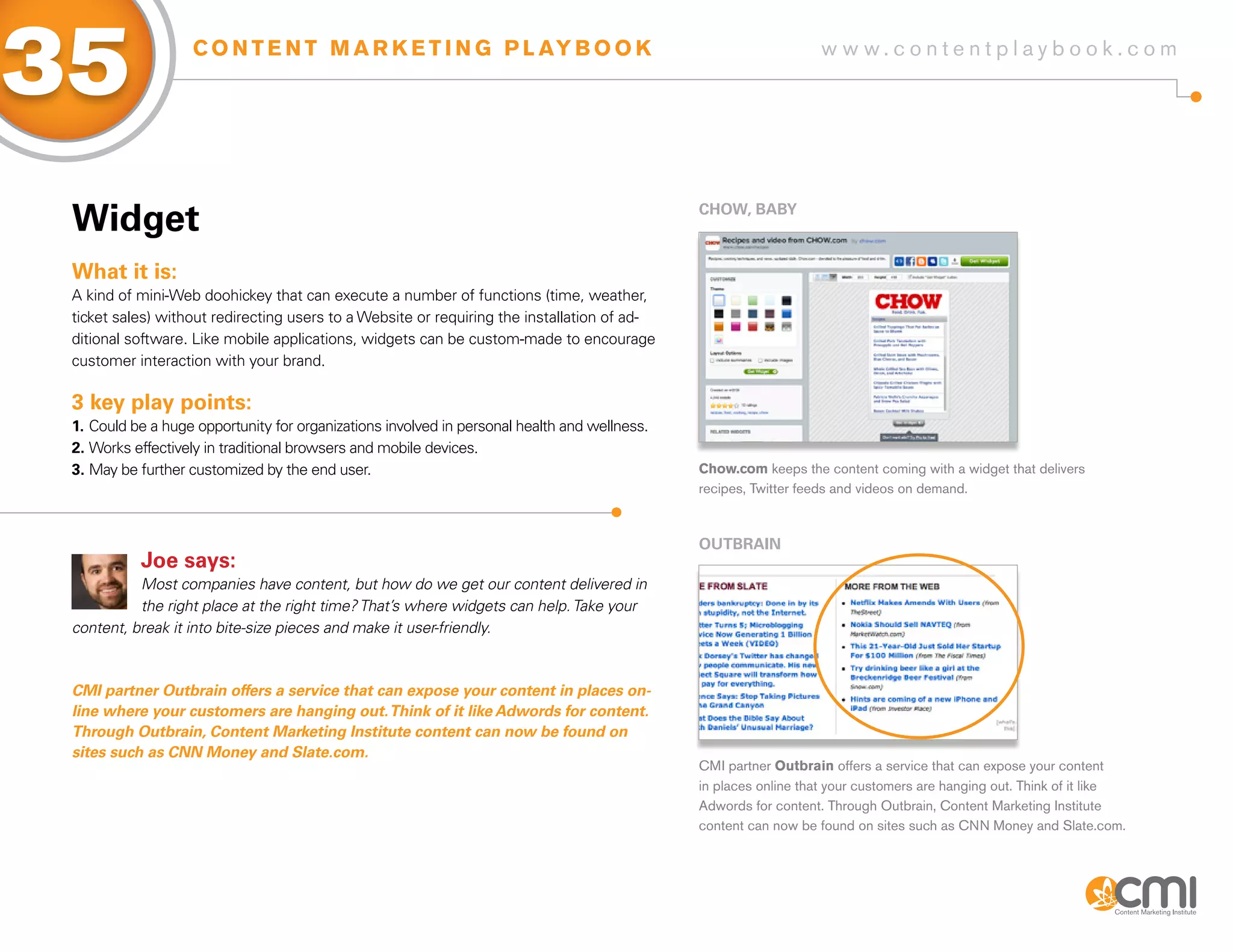 35                 C O N T E N T M A R K E T I N G P L AY B O O K                                                 w w w.contentplaybook .com




 Widget                                                                                       CHoW, BaBy



 What it is:
 A kind of mini-Web doohickey that can execute a number of functions (time, weather,
 ticket sales) without redirecting users to a Website or requiring the installation of ad-
 ditional software. Like mobile applications, widgets can be custom-made to encourage
 customer interaction with your brand.

 3 key play points:
 1. Could be a huge opportunity for organizations involved in personal health and wellness.
 2. Works effectively in traditional browsers and mobile devices.
 3. May be further customized by the end user.                                                Chow.com keeps the content coming with a widget that delivers
                                                                                              recipes, Twitter feeds and videos on demand.



                                                                                              oUTBRaiN
           Joe says:
           Most companies have content, but how do we get our content delivered in
           the right place at the right time? That’s where widgets can help. Take your
 content, break it into bite-size pieces and make it user-friendly.



 CMi partner outbrain offers a service that can expose your content in places on-
 line where your customers are hanging out. think of it like Adwords for content.
 through outbrain, Content Marketing institute content can now be found on
 sites such as CNN Money and Slate.com.
                                                                                              CMI partner Outbrain offers a service that can expose your content
                                                                                              in places online that your customers are hanging out. Think of it like
                                                                                              Adwords for content. Through Outbrain, Content Marketing Institute
                                                                                              content can now be found on sites such as CNN Money and Slate.com.
 