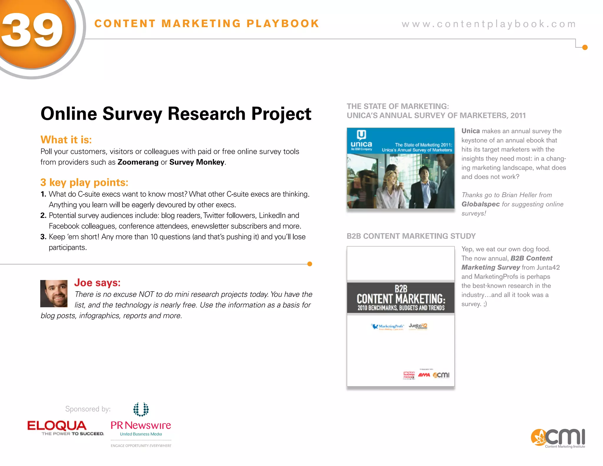 39                C O N T E N T M A R K E T I N G P L AY B O O K                                     w w w.contentplaybook .com




                                                                                         THE sTaTE of MaRKETiNg:
 online survey Research Project                                                          UNiCa’s aNNUaL sURVEy of MaRKETERs, 2011
                                                                                                                  Unica makes an annual survey the
 What it is:                                                                                                      keystone of an annual ebook that
 Poll your customers, visitors or colleagues with paid or free online survey tools                                hits its target marketers with the
                                                                                                                  insights they need most: in a chang-
 from providers such as zoomerang or survey Monkey.
                                                                                                                  ing marketing landscape, what does
                                                                                                                  and does not work?
 3 key play points:
 1. What do C-suite execs want to know most? What other C-suite execs are thinking.                               Thanks go to Brian Heller from
    Anything you learn will be eagerly devoured by other execs.                                                   Globalspec for suggesting online
 2. Potential survey audiences include: blog readers, Twitter followers, LinkedIn and                             surveys!
    Facebook colleagues, conference attendees, enewsletter subscribers and more.
 3. Keep ‘em short! Any more than 10 questions (and that’s pushing it) and you’ll lose   B2B CoNTENT MaRKETiNg sTUDy
    participants.                                                                                                 Yep, we eat our own dog food.
                                                                                                                  The now annual, B2B Content
                                                                                                                  Marketing Survey from Junta42
                                                                                                                  and MarketingProfs is perhaps
           Joe says:                                                                                              the best-known research in the
           There is no excuse NOT to do mini research projects today. You have the                                industry…and all it took was a
           list, and the technology is nearly free. Use the information as a basis for                            survey. ;)
 blog posts, infographics, reports and more.




        Sponsored by:
 