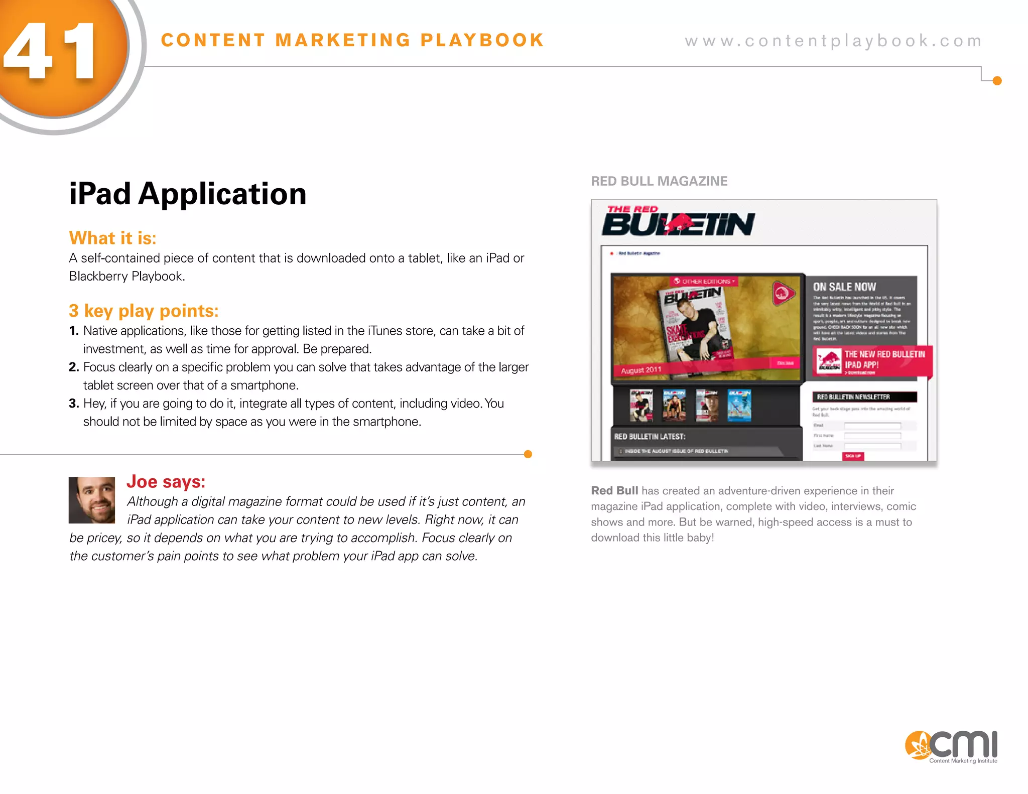 41                 C O N T E N T M A R K E T I N G P L AY B O O K                                                 w w w.contentplaybook .com




                                                                                                RED BULL MagaziNE
 iPad application
 What it is:
 A self-contained piece of content that is downloaded onto a tablet, like an iPad or
 Blackberry Playbook.

 3 key play points:
 1. Native applications, like those for getting listed in the iTunes store, can take a bit of
    investment, as well as time for approval. Be prepared.
 2. Focus clearly on a specific problem you can solve that takes advantage of the larger
    tablet screen over that of a smartphone.
 3. Hey, if you are going to do it, integrate all types of content, including video. You
    should not be limited by space as you were in the smartphone.



            Joe says:                                                                           Red Bull has created an adventure-driven experience in their
            Although a digital magazine format could be used if it’s just content, an           magazine iPad application, complete with video, interviews, comic
            iPad application can take your content to new levels. Right now, it can             shows and more. But be warned, high-speed access is a must to
 be pricey, so it depends on what you are trying to accomplish. Focus clearly on                download this little baby!
 the customer’s pain points to see what problem your iPad app can solve.
 