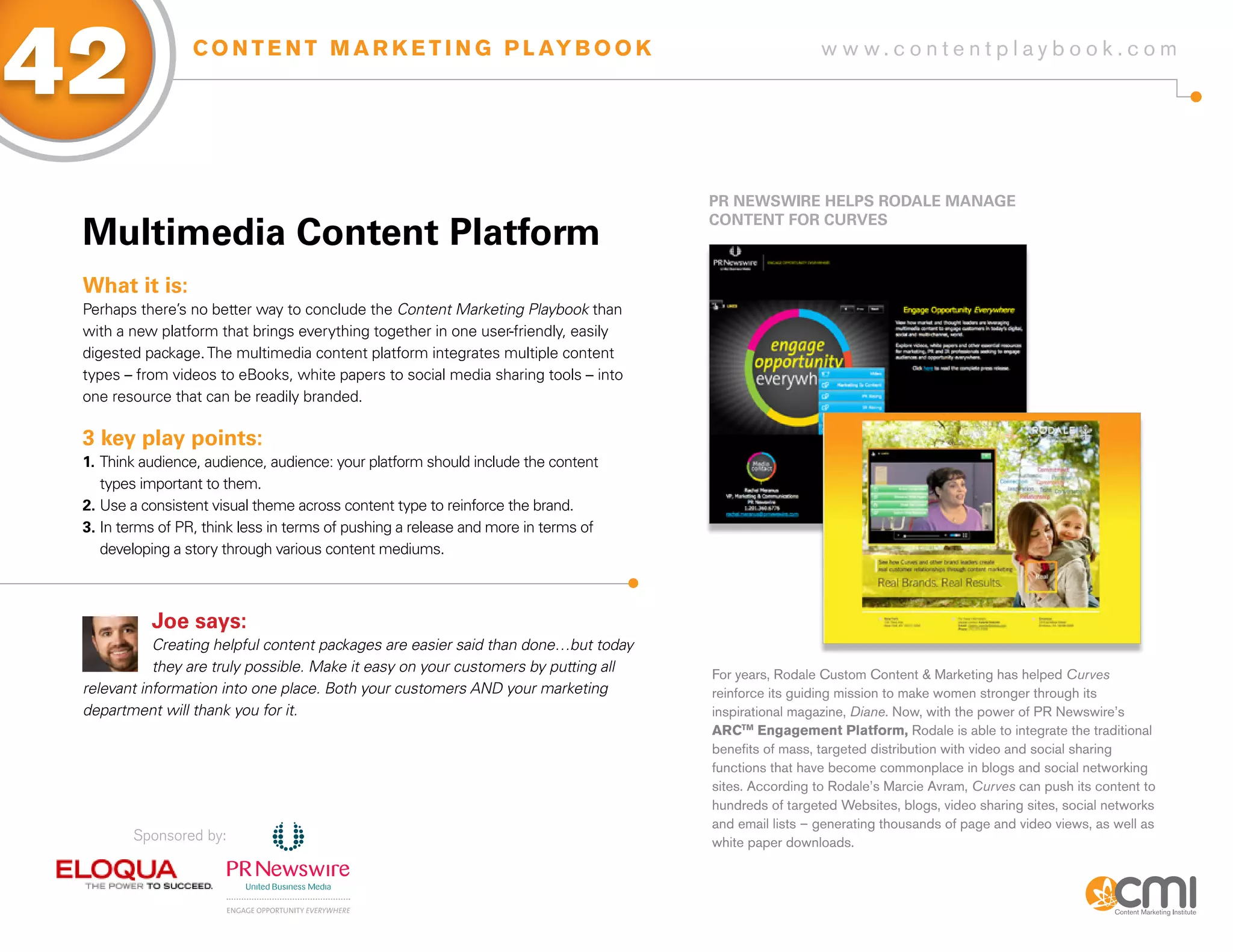 42                C O N T E N T M A R K E T I N G P L AY B O O K                                       w w w.contentplaybook .com




                                                                                     PR NEWsWiRE HELPs RoDaLE MaNagE

 Multimedia Content Platform
                                                                                     CoNTENT foR CURVEs



 What it is:
 Perhaps there’s no better way to conclude the Content Marketing Playbook than
 with a new platform that brings everything together in one user-friendly, easily
 digested package. The multimedia content platform integrates multiple content
 types – from videos to eBooks, white papers to social media sharing tools – into
 one resource that can be readily branded.

 3 key play points:
 1. Think audience, audience, audience: your platform should include the content
    types important to them.
 2. Use a consistent visual theme across content type to reinforce the brand.
 3. In terms of PR, think less in terms of pushing a release and more in terms of
    developing a story through various content mediums.



           Joe says:
            Creating helpful content packages are easier said than done…but today
            they are truly possible. Make it easy on your customers by putting all   For years, Rodale Custom Content & Marketing has helped Curves
 relevant information into one place. Both your customers AND your marketing         reinforce its guiding mission to make women stronger through its
 department will thank you for it.                                                   inspirational magazine, Diane. Now, with the power of PR Newswire’s
                                                                                     ARCTM Engagement Platform, Rodale is able to integrate the traditional
                                                                                     benefits of mass, targeted distribution with video and social sharing
                                                                                     functions that have become commonplace in blogs and social networking
                                                                                     sites. According to Rodale’s Marcie Avram, Curves can push its content to
                                                                                     hundreds of targeted Websites, blogs, video sharing sites, social networks
                                                                                     and email lists – generating thousands of page and video views, as well as
        Sponsored by:                                                                white paper downloads.
 