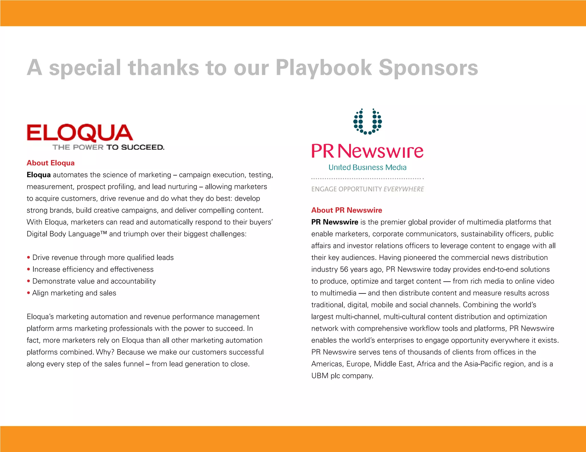 a special thanks to our Playbook sponsors



about Eloqua
Eloqua automates the science of marketing – campaign execution, testing,
measurement, prospect profiling, and lead nurturing – allowing marketers
to acquire customers, drive revenue and do what they do best: develop
strong brands, build creative campaigns, and deliver compelling content.     about PR Newswire
With Eloqua, marketers can read and automatically respond to their buyers’   PR Newswire is the premier global provider of multimedia platforms that
Digital Body Language™ and triumph over their biggest challenges:            enable marketers, corporate communicators, sustainability officers, public
                                                                             affairs and investor relations officers to leverage content to engage with all
• Drive revenue through more qualified leads                                 their key audiences. Having pioneered the commercial news distribution
• Increase efficiency and effectiveness                                      industry 56 years ago, PR Newswire today provides end-to-end solutions
• Demonstrate value and accountability                                       to produce, optimize and target content — from rich media to online video
• Align marketing and sales                                                  to multimedia — and then distribute content and measure results across
                                                                             traditional, digital, mobile and social channels. Combining the world’s
Eloqua’s marketing automation and revenue performance management             largest multi-channel, multi-cultural content distribution and optimization
platform arms marketing professionals with the power to succeed. In          network with comprehensive workflow tools and platforms, PR Newswire
fact, more marketers rely on Eloqua than all other marketing automation      enables the world’s enterprises to engage opportunity everywhere it exists.
platforms combined. Why? Because we make our customers successful            PR Newswire serves tens of thousands of clients from offices in the
along every step of the sales funnel – from lead generation to close.        Americas, Europe, Middle East, Africa and the Asia-Pacific region, and is a
                                                                             UBM plc company.
 