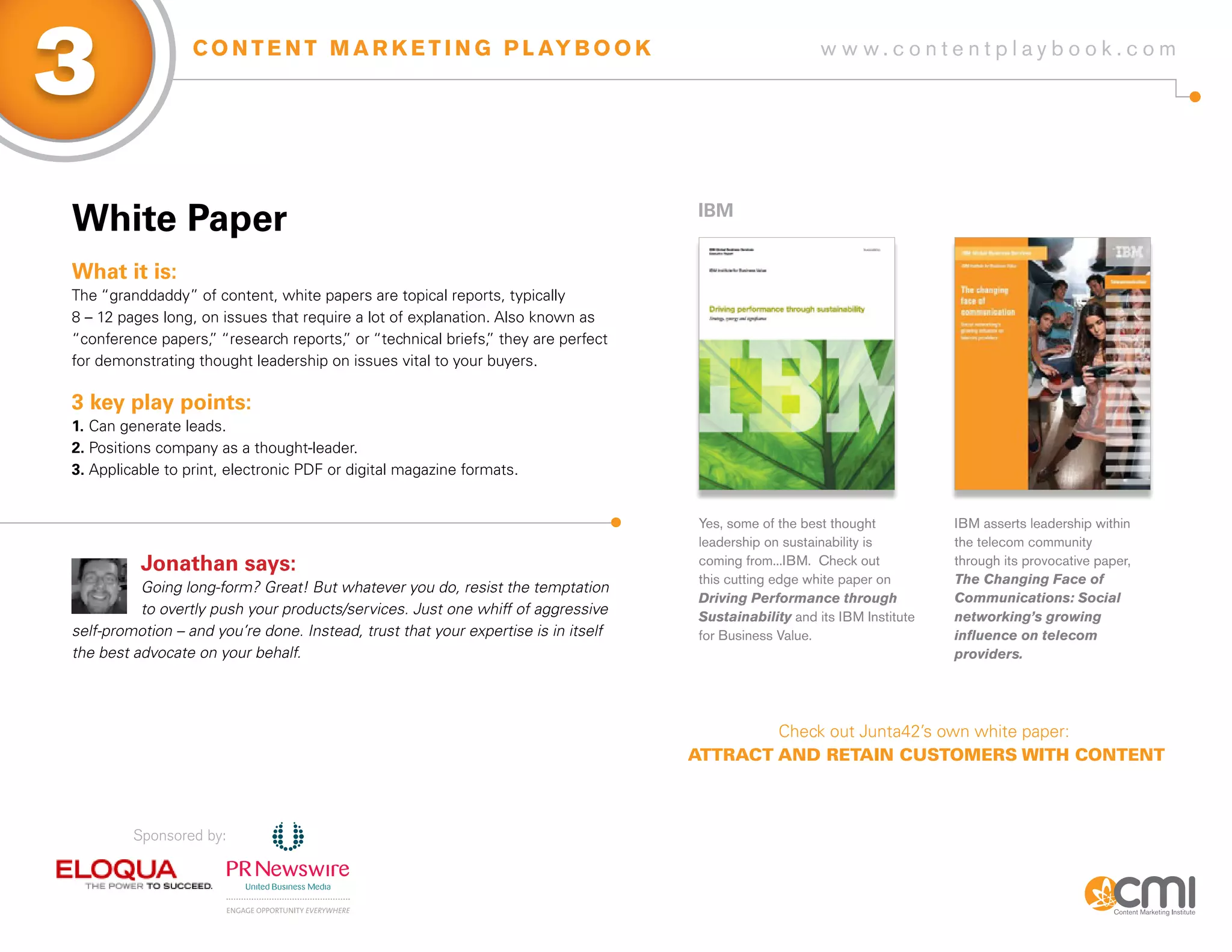 3                 C O N T E N T M A R K E T I N G P L AY B O O K                                         w w w.contentplaybook .com




White Paper                                                                         iBM


What it is:
The “granddaddy” of content, white papers are topical reports, typically
8 – 12 pages long, on issues that require a lot of explanation. Also known as
“conference papers, “research reports, or “technical briefs, they are perfect
                    ”                   ”                     ”
for demonstrating thought leadership on issues vital to your buyers.

3 key play points:
1. Can generate leads.
2. Positions company as a thought-leader.
3. Applicable to print, electronic PDF or digital magazine formats.


                                                                                     Yes, some of the best thought          IBM asserts leadership within
                                                                                     leadership on sustainability is        the telecom community
          Jonathan says:                                                             coming from...IBM. Check out           through its provocative paper,
                                                                                     this cutting edge white paper on       The Changing Face of
          Going long-form? Great! But whatever you do, resist the temptation
                                                                                     Driving Performance through            Communications: Social
          to overtly push your products/services. Just one whiff of aggressive       Sustainability and its IBM Institute   networking’s growing
self-promotion – and you’re done. Instead, trust that your expertise is in itself    for Business Value.                    influence on telecom
the best advocate on your behalf.                                                                                           providers.




                                                                                            Check out Junta42’s own white paper:
                                                                                    AttrAct And retAIn customers wIth content



         Sponsored by:
 