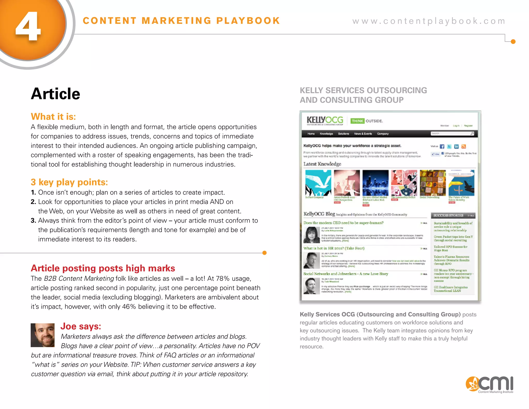 4                 C O N T E N T M A R K E T I N G P L AY B O O K                                       w w w.contentplaybook .com




article                                                                            KELLy sERViCEs oUTsoURCiNg
                                                                                   aND CoNsULTiNg gRoUP

What it is:
A flexible medium, both in length and format, the article opens opportunities
for companies to address issues, trends, concerns and topics of immediate
interest to their intended audiences. An ongoing article publishing campaign,
complemented with a roster of speaking engagements, has been the tradi-
tional tool for establishing thought leadership in numerous industries.

3 key play points:
1. Once isn’t enough; plan on a series of articles to create impact.
2. Look for opportunities to place your articles in print media AND on
   the Web, on your Website as well as others in need of great content.
3. Always think from the editor’s point of view – your article must conform to
   the publication’s requirements (length and tone for example) and be of
   immediate interest to its readers.



article posting posts high marks
The B2B Content Marketing folk like articles as well – a lot! At 78% usage,
article posting ranked second in popularity, just one percentage point beneath
the leader, social media (excluding blogging). Marketers are ambivalent about
it’s impact, however, with only 46% believing it to be effective.
                                                                                   Kelly Services OCG (Outsourcing and Consulting Group) posts
                                                                                   regular articles educating customers on workforce solutions and
          Joe says:                                                                key outsourcing issues. The Kelly team integrates opinions from key
           Marketers always ask the difference between articles and blogs.         industry thought leaders with Kelly staff to make this a truly helpful
           Blogs have a clear point of view…a personality. Articles have no POV    resource.
but are informational treasure troves. Think of FAQ articles or an informational
“what is” series on your Website. TIP: When customer service answers a key
customer question via email, think about putting it in your article repository.
 