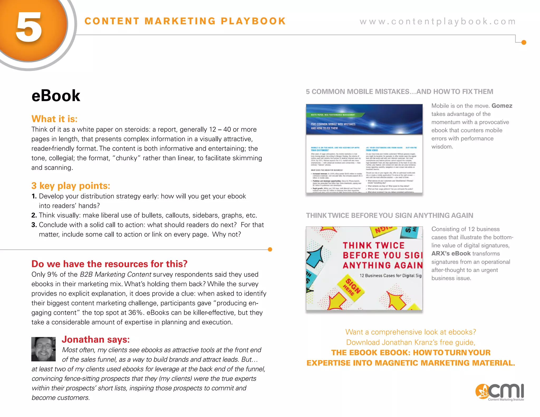 5                 C O N T E N T M A R K E T I N G P L AY B O O K                                  w w w.contentplaybook .com




eBook                                                                                5 CoMMoN MoBiLE MisTaKEs…aND HoW To fix THEM

                                                                                                                    Mobile is on the move. Gomez
                                                                                                                    takes advantage of the
What it is:                                                                                                         momentum with a provocative
Think of it as a white paper on steroids: a report, generally 12 – 40 or more                                       ebook that counters mobile
pages in length, that presents complex information in a visually attractive,                                        errors with performance
reader-friendly format. The content is both informative and entertaining; the                                       wisdom.
tone, collegial; the format, “chunky” rather than linear, to facilitate skimming
and scanning.

3 key play points:
1. Develop your distribution strategy early: how will you get your ebook
   into readers’ hands?
2. Think visually: make liberal use of bullets, callouts, sidebars, graphs, etc.     THiNK TWiCE BEfoRE yoU sigN aNyTHiNg agaiN
3. Conclude with a solid call to action: what should readers do next? For that
                                                                                                                    Consisting of 12 business
   matter, include some call to action or link on every page. Why not?                                              cases that illustrate the bottom-
                                                                                                                    line value of digital signatures,
                                                                                                                    ARX’s eBook transforms
                                                                                                                    signatures from an operational
Do we have the resources for this?
                                                                                                                    after-thought to an urgent
Only 9% of the B2B Marketing Content survey respondents said they used
                                                                                                                    business issue.
ebooks in their marketing mix. What’s holding them back? While the survey
provides no explicit explanation, it does provide a clue: when asked to identify
their biggest content marketing challenge, participants gave “producing en-
gaging content” the top spot at 36%. eBooks can be killer-effective, but they
take a considerable amount of expertise in planning and execution.
                                                                                             Want a comprehensive look at ebooks?
          Jonathan says:                                                                     Download Jonathan Kranz’s free guide,
           Most often, my clients see ebooks as attractive tools at the front end         the eBook eBook: how to turn your
           of the sales funnel, as a way to build brands and attract leads. But…
                                                                                     expertIse Into mAgnetIc mArketIng mAterIAl.
at least two of my clients used ebooks for leverage at the back end of the funnel,
convincing fence-sitting prospects that they (my clients) were the true experts
within their prospects’ short lists, inspiring those prospects to commit and
become customers.
 