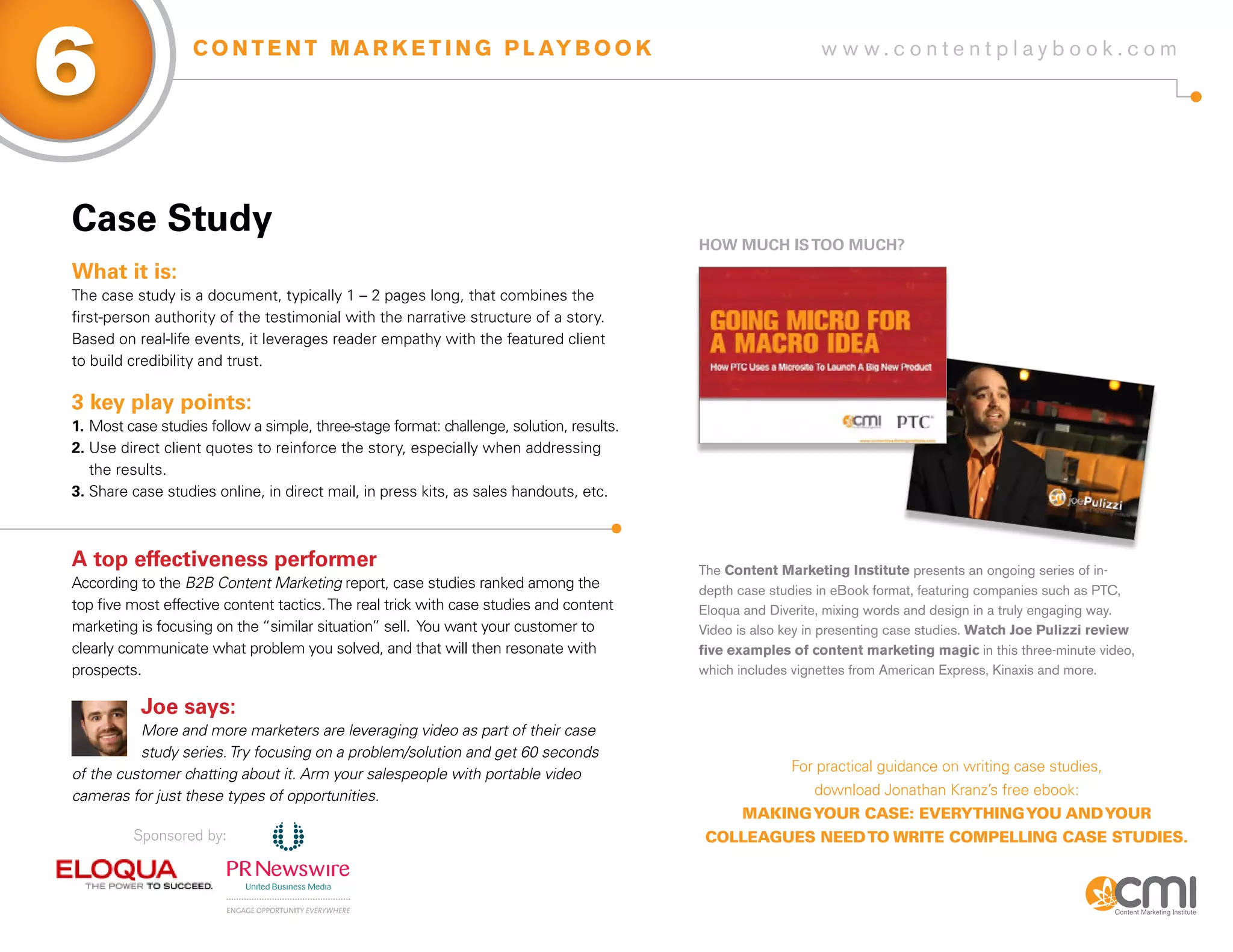 6                  C O N T E N T M A R K E T I N G P L AY B O O K                                            w w w.contentplaybook .com




Case study
                                                                                          HoW MUCH is Too MUCH?
What it is:
The case study is a document, typically 1 – 2 pages long, that combines the
first-person authority of the testimonial with the narrative structure of a story.
Based on real-life events, it leverages reader empathy with the featured client
to build credibility and trust.

3 key play points:
1. Most case studies follow a simple, three-stage format: challenge, solution, results.
2. Use direct client quotes to reinforce the story, especially when addressing
   the results.
3. Share case studies online, in direct mail, in press kits, as sales handouts, etc.



a top effectiveness performer                                                             The Content Marketing Institute presents an ongoing series of in-
According to the B2B Content Marketing report, case studies ranked among the              depth case studies in eBook format, featuring companies such as PTC,
top five most effective content tactics. The real trick with case studies and content     Eloqua and Diverite, mixing words and design in a truly engaging way.
marketing is focusing on the “similar situation” sell. You want your customer to          Video is also key in presenting case studies. Watch Joe Pulizzi review
clearly communicate what problem you solved, and that will then resonate with             five examples of content marketing magic in this three-minute video,
prospects.                                                                                which includes vignettes from American Express, Kinaxis and more.

           Joe says:
          More and more marketers are leveraging video as part of their case
          study series. Try focusing on a problem/solution and get 60 seconds
of the customer chatting about it. Arm your salespeople with portable video                             For practical guidance on writing case studies,
cameras for just these types of opportunities.                                                              download Jonathan Kranz’s free ebook:
                                                                                                mAkIng your cAse: everythIng you And your
         Sponsored by:                                                                     colleAgues need to wrIte compellIng cAse studIes.
 