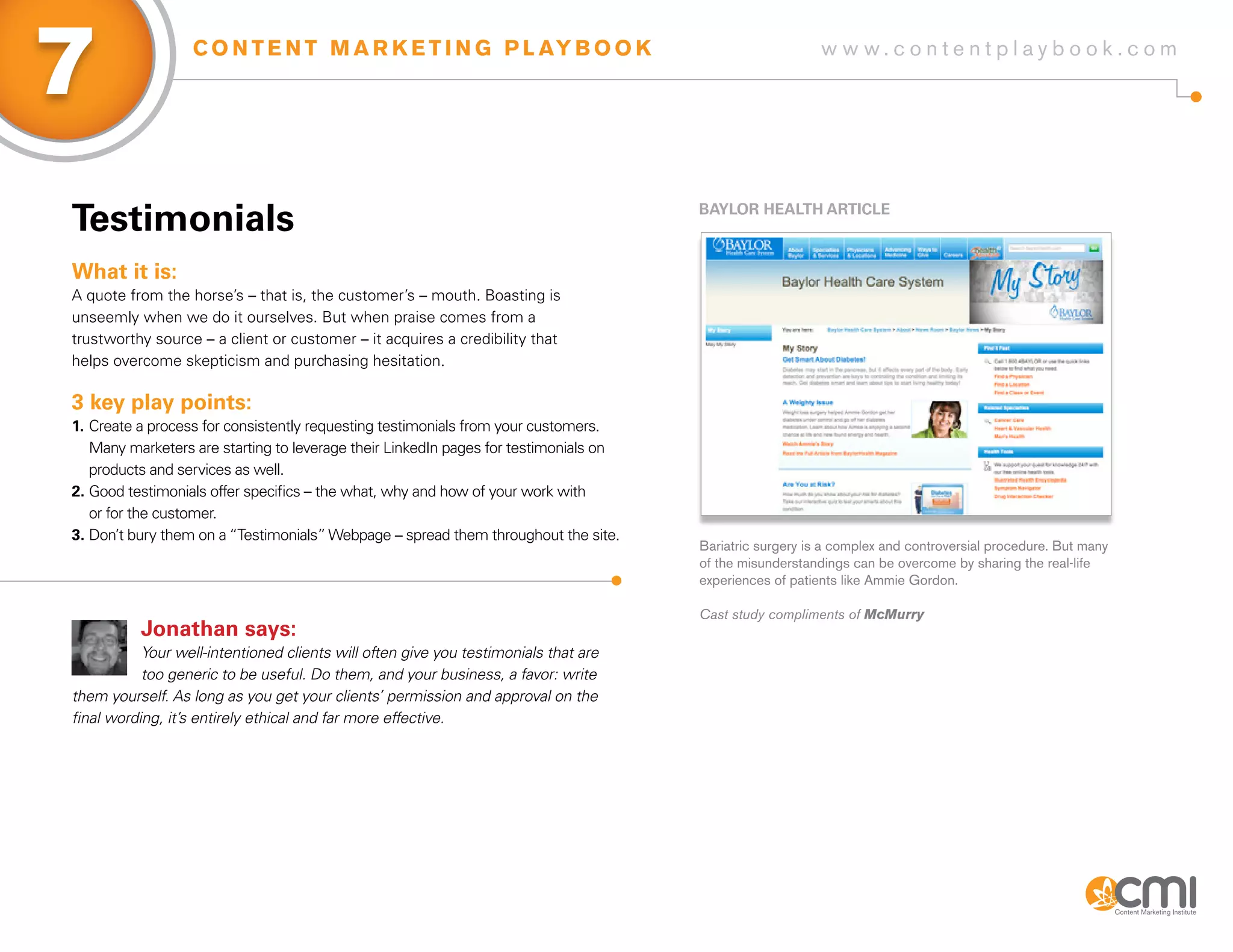 7                 C O N T E N T M A R K E T I N G P L AY B O O K                                          w w w.contentplaybook .com




Testimonials                                                                          BayLoR HEaLTH aRTiCLE



What it is:
A quote from the horse’s – that is, the customer’s – mouth. Boasting is
unseemly when we do it ourselves. But when praise comes from a
trustworthy source – a client or customer – it acquires a credibility that
helps overcome skepticism and purchasing hesitation.

3 key play points:
1. Create a process for consistently requesting testimonials from your customers.
   Many marketers are starting to leverage their LinkedIn pages for testimonials on
   products and services as well.
2. Good testimonials offer specifics – the what, why and how of your work with
   or for the customer.
3. Don’t bury them on a “Testimonials” Webpage – spread them throughout the site.
                                                                                      Bariatric surgery is a complex and controversial procedure. But many
                                                                                      of the misunderstandings can be overcome by sharing the real-life
                                                                                      experiences of patients like Ammie Gordon.

                                                                                      Cast study compliments of McMurry
          Jonathan says:
           Your well-intentioned clients will often give you testimonials that are
           too generic to be useful. Do them, and your business, a favor: write
them yourself. As long as you get your clients’ permission and approval on the
final wording, it’s entirely ethical and far more effective.
 