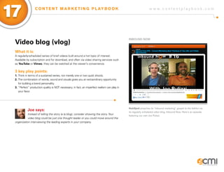 17                C O N T E N T M A R K E T I N G P L AY B O O K                                                 w w w.contentplaybook .com




                                                                                               iNBoUND NoW
 Video blog (vlog)
 What it is:
 A regularly-scheduled series of brief videos built around a hot topic of interest.
 Available by subscription and for download, and often via video sharing services such
 as youTube or Vimeo, they can be watched at the viewer’s convenience.

 3 key play points:
 1. Think in terms of a sustained series, not merely one or two quick shoots.
 2. The combination of words, sound and visuals gives you an extraordinary opportunity
    for building a brand personality.
 3. “Perfect” production quality is NOT necessary; in fact, an imperfect realism can play in
    your favor.




                                                                                               HubSpot preaches its “inbound marketing” gospel to the faithful via
           Joe says:                                                                           its regularly scheduled video blog, Inbound Now. Here’s an episode
            Instead of telling the story (a la blog), consider showing the story. Your         featuring our own Joe Pulizzi.
            video blog could be just one thought leader or you could move around the
 organization interviewing the leading experts in your company.
 