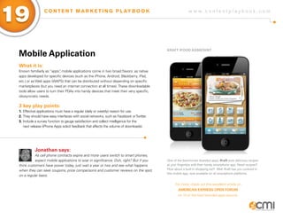 19                C O N T E N T M A R K E T I N G P L AY B O O K                                         w w w.contentplaybook .com




                                                                                          KRafT ifooD assisTaNT
 Mobile application
 What it is:
 Known familiarly as “apps” mobile applications come in two broad flavors: as native
                             ,
 apps developed for specific devices (such as the iPhone, Android, Blackberry, iPad,
 etc.) or as Web apps (WAPS) that can be distributed without depending on specific
 marketplaces (but you need an internet connection at all times). These downloadable
 tools allow users to turn their PDAs into handy devices that meet their very specific,
 idiosyncratic needs.

 3 key play points:
 1. Effective applications must have a regular (daily or weekly) reason for use.
 2. They should have easy interfaces with social networks, such as Facebook or Twitter.
 3. Include a survey function to gauge satisfaction and collect intelligence for the
    next release (iPhone Apps solicit feedback that affects the volume of downloads).




           Jonathan says:
           As cell phone contracts expire and more users switch to smart phones,
           expect mobile applications to soar in significance. Duh, right? But if you     One of the best-known branded apps, Kraft puts delicious recipes
 think customers have power today, just wait a year or two and see what happens           at your fingertips with their handy smartphone app. Need recipes?
 when they can seek coupons, price comparisons and customer reviews on the spot,          How about a built-in shopping list? Well, Kraft has you covered in
                                                                                          this mobile app, now available on all smartphone platforms.
 on a regular basis.

                                                                                               For more, check out this excellent article on
                                                                                                  aMERiCaN ExPREss oPEN foRUM
                                                                                                 on 13 of the best branded apps around.
 