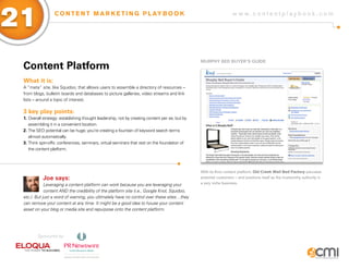 21                C O N T E N T M A R K E T I N G P L AY B O O K                                                   w w w.contentplaybook .com




                                                                                                MURPHy BED BUyER’s gUiDE
 Content Platform
 What it is:
 A “meta” site, like Squidoo, that allows users to assemble a directory of resources –
 from blogs, bulletin boards and databases to picture galleries, video streams and link
 lists – around a topic of interest.

 3 key play points:
 1. Overall strategy: establishing thought leadership, not by creating content per se, but by
    assembling it in a convenient location.
 2. The SEO potential can be huge; you’re creating a fountain of keyword search terms
    almost automatically.
 3. Think spin-offs: conferences, seminars, virtual seminars that rest on the foundation of
    the content platform.




                                                                                                With its Knol content platform, Old Creek Wall Bed Factory educates
            Joe says:                                                                           potential customers – and positions itself as the trustworthy authority in
             Leveraging a content platform can work because you are leveraging your             a very niche business.

             content AND the credibility of the platform site (i.e., Google Knol, Squidoo,
 etc.). But just a word of warning, you ultimately have no control over these sites…they
 can remove your content at any time. It might be a good idea to house your content
 asset on your blog or media site and repurpose onto the content platform.




         Sponsored by:
 