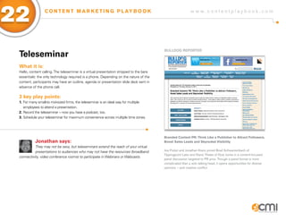 22               C O N T E N T M A R K E T I N G P L AY B O O K                                              w w w.contentplaybook .com




                                                                                          BULLDog REPoRTER
 Teleseminar
 What it is:
 Hello, content calling. The teleseminar is a virtual presentation stripped to the bare
 essentials: the only technology required is a phone. Depending on the nature of the
 content, participants may have an outline, agenda or presentation slide deck sent in
 advance of the phone call.

 3 key play points:
 1. For many small-to mid-sized firms, the teleseminar is an ideal way for multiple
    employees to attend a presentation.
 2. Record the teleseminar – now you have a podcast, too.
 3. Schedule your teleseminar for maximum convenience across multiple time zones.




                                                                                          Branded Content PR: Think Like a Publisher to Attract Followers,
           Jonathan says:                                                                 Boost Sales Leads and Skyrocket Visibility
           They may not be sexy, but teleseminars extend the reach of your virtual
           presentations to audiences who may not have the resources (broadband           Joe Pulizzi and Jonathan Kranz joined Brad Schwarzenbach of
                                                                                          Tippingpoint Labs and Diane Thieke of Dow Jones in a content-focused
 connectivity, video conference rooms) to participate in Webinars or Webcasts.
                                                                                          panel discussion targeted to PR pros. Though a panel format is more
                                                                                          complicated than a solo talking head, it opens opportunities for diverse
                                                                                          opinions – and creative conflict.
 