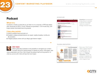 23                C O N T E N T M A R K E T I N G P L AY B O O K                                       w w w.contentplaybook .com




                                                                                           aCCENTURE
 Podcast                                                                                                           Accenture has developed
                                                                                                                   a deep library of podcasts
 What it is:                                                                                                       to educate and engage
                                                                                                                   clients on a variety of
 A podcast is simply an audio file you can listen to on a computer or MP3-type player,
                                                                                                                   strategic business issues.
 often distributed via RSS or iTunes. Podcasts are generally 5 – 30 minutes long, with
 longer podcast downloads becoming popular.

 3 key play points:
 1. Define a podcast theme and stick to it.
 2. Establish a release schedule listeners can expect: weekly, biweekly, monthly, etc.
    Be consistent.
 3. Integrate podcast content with your blog to gain listener insights.



                                                                                           TaLKiNg iNNoVaTioN

           Joe says:                                                                                               Every issue, Chief Content
           What’s great about podcasts is the possibility to reimagine your content.                               Officer magazine features
           Consider taking the original podcast to develop an article, white paper, case                           a thought leader, such
                                                                                                                   as Ann Handley or Jay
 study, presentation and more. Even though the podcast itself can be powerful, it’s
                                                                                                                   Baer, in its “Talking
 what you can do with it that will have the most impact.
                                                                                                                   Innovation” series. The
                                                                                                                   podcast is integrated into
                                                                                                                   the fabric of the print and
                                                                                                                   online magazine issue.
 