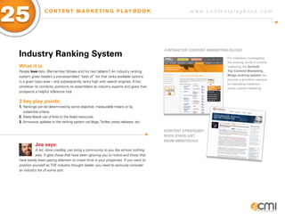 25                C O N T E N T M A R K E T I N G P L AY B O O K                                  w w w.contentplaybook .com




                                                                                       JUNTa42 ToP CoNTENT MaRKETiNg BLogs
 industry Ranking system                                                                                           For marketers investigating
                                                                                                                   the evolving world of content
 What it is:                                                                                                       marketing, the Junta42
 People love lists. (Remember Moses and his two tablets?) An industry ranking                                      Top Content Marketing
 system gives readers a pre-assembled “best of” list that ranks available options                                  Blogs ranking system has
                                                                                                                   become a priceless resource
 in a given topic area – and subsequently ranks high with search engines. A list,
                                                                                                                   for educating marketers
 whatever its contents, positions its assemblers as industry experts and gives their                               about content marketing.
 prospects a helpful reference tool.

 3 key play points:
 1. Rankings can be determined by some objective, measurable means or by
    subjective criteria.
 2. Make liberal use of links to the listed resources.
 3. Announce updates to the ranking system via blogs, Twitter, press releases, etc.

                                                                                       CoNTENT sTRaTEgisT
                                                                                       RoCK sTaRs LisT
                                                                                       fRoM MiNDToUCH
           Joe says:
            A list, done credibly, can bring a community to you like almost nothing
            else. It gets those that have been ignoring you to notice and those that
 have barely been paying attention to invest time in your properties. If you want to
 position yourself as THE industry thought leader, you need to seriously consider
 an industry list of some sort.
 