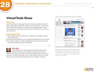 28                C O N T E N T M A R K E T I N G P L AY B O O K                                                w w w.contentplaybook .com




                                                                                             CisCo NExT gENERaTioN ViRTUaL sUMMiT
 Virtual Trade show
 What it is:
 Current technology and high-speed Internet connections enable the creation of
 lifelike happenings (complete with “lounges” and “exhibit areas”). Event manag-
 ers can create Internet-based virtual trade shows to generate leads, increase
 event participation, drive revenue and improve communications with current and
 future customers.

 3 key play points:
 1. Most virtual shows use the “trade show” metaphor as the navigation model for
    the virtual show site.
 2. Just as live shows sell booths, you can sell sponsored presences at your virtual site.
 3. For content, consider a mix of live, scheduled events and pre-recorded seminars
    that can be launched at the visitor’s convenience.



            Joe says:
                                                                                             Cisco brings together thought leaders from both their
           Virtual trade shows, in some circles, get a bad name because they
                                                                                             own organization and others, such as AT&T and XO
           became over-promotional. The best virtual trade shows are truly
                                                                                             Communications, to present both live and on-demand
 educational, and partner booths are so inherently integrated with the content of            presentations, tackling some of the toughest issues in
 the show, it’s a value for attendees. Like in a real trade show, the key is to keep         network communications.
 both the content and the booth area relevant. Think “attendee” at all times.
 