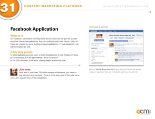 31                C O N T E N T M A R K E T I N G P L AY B O O K                                           w w w.contentplaybook .com




                                                                                         ViCToRia’s sECRET
 facebook application
 What it is:
 On Facebook, participants not only share text and pictures, but games, quizzes
 and other interactive applications they can exchange with their friends. Many of
 these are created by users, but brand-based applications – if well-designed – can
 achieve traction as well.

 3 key play points:
 1. Most applications prompt users to direct results/scores to their Facebook friends.
 2. Think frivolous, fun and light-hearted – this is not the SAT.
 3. For B2B customers, think about creating helpful productivity tools.



           Joe says:                                                                     With its “Which Angel Are You?” quiz, Victoria’s Secret lets its fans
          Let’s face it, with over 750 million people on Facebook, you have to           indulge in daydream fantasies of living the glamorous model’s life.
          pay attention as a marketer. Think of it this way, what if Farmville came
 from John Deere? Think of the possibilities.
 