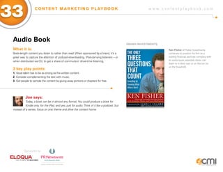 33                  C O N T E N T M A R K E T I N G P L AY B O O K                                            w w w.contentplaybook .com




 audio Book
                                                                                                  fisHER iNVEsTMENTs
 What it is:                                                                                                           Ken Fisher of Fisher Investments
 Book-length content you listen to rather than read. When sponsored by a brand, it’s a                                 continues to position his firm as a
 great way to capture the attention of podcast-downloading, iPod-carrying listeners – or                               leading financial services company with
 when distributed via CD, to get a share of commuters’ drive-time listening.                                           an audio book potential clients can
                                                                                                                       listen to in their cars or on the run (or
                                                                                                                       on the treadmill).
 3 key play points:
 1. Vocal talent has to be as strong as the written content.
 2. Consider complementing the text with music.
 3. Get people to sample the content by giving away portions or chapters for free.




            Joe says:
            Today, a book can be in almost any format. You could produce a book for
            Kindle only, for the iPad, and yes, just for audio. Think of it like a podcast, but
 instead of a series, focus on one theme and drive the content home.




          Sponsored by:
 
