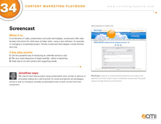 34                  C O N T E N T M A R K E T I N G P L AY B O O K                                         w w w.contentplaybook .com




                                                                                        MaCaNgEL’s DayLiTE
 screencast
 What it is:
 A combination of video, presentation and audio technologies, screencasts offer step-
 by-step instructions for otherwise complex tasks: using a new software, for example,
 or managing a complicated project. Familiar screencast technologies include GoView
 and Jing.

 3 key play points:
 1. Can be a powerful way of introducing an unfamiliar service or tool.
 2. Plan your script (sequence of steps) carefully – clarity is everything.
 3. Great way to mix text content with supporting visuals.




            Jonathan says:
           My clients have had success using screencasts (very similar to demos or      MacAngel supports its sophisticated productivity and project man-
           animated videos) as a call-to-action for email and banner ad campaigns,      agement tools with simple, easy-to-understand screencasts that guide
 and as a way to introduce complex products/services to both current and new            viewers through features and functions.

 customers.
 