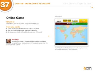 37               C O N T E N T M A R K E T I N G P L AY B O O K                              w w w.contentplaybook .com




                                                                            TRaVELPoD
 online game
 What it is:
 An electronic game like any other – except it’s branded. By you.

 3 key play points:
 1. Games should work without burdensome software downloads.
 2. Must run across multiple browser types and OS platforms.
 3. Game experience should reinforce favorable experience of the brand.




           Joe says:
         You have two choices – to deliver valuable, relevant, compelling
         content OR show your customers and prospects a good time. The
 best model is to do both.

                                                                            TravelPod’s Traveler IQ Challenges reinforce the blog’s position as
                                                                            the smart Web destination for savvy globetrotters.
 