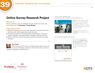 39                C O N T E N T M A R K E T I N G P L AY B O O K                                     w w w.contentplaybook .com




                                                                                         THE sTaTE of MaRKETiNg:
 online survey Research Project                                                          UNiCa’s aNNUaL sURVEy of MaRKETERs, 2011
                                                                                                                  Unica makes an annual survey the
 What it is:                                                                                                      keystone of an annual ebook that
 Poll your customers, visitors or colleagues with paid or free online survey tools                                hits its target marketers with the
                                                                                                                  insights they need most: in a chang-
 from providers such as zoomerang or survey Monkey.
                                                                                                                  ing marketing landscape, what does
                                                                                                                  and does not work?
 3 key play points:
 1. What do C-suite execs want to know most? What other C-suite execs are thinking.                               Thanks go to Brian Heller from
    Anything you learn will be eagerly devoured by other execs.                                                   Globalspec for suggesting online
 2. Potential survey audiences include: blog readers, Twitter followers, LinkedIn and                             surveys!
    Facebook colleagues, conference attendees, enewsletter subscribers and more.
 3. Keep ‘em short! Any more than 10 questions (and that’s pushing it) and you’ll lose   B2B CoNTENT MaRKETiNg sTUDy
    participants.                                                                                                 Yep, we eat our own dog food.
                                                                                                                  The now annual, B2B Content
                                                                                                                  Marketing Survey from Junta42
                                                                                                                  and MarketingProfs is perhaps
           Joe says:                                                                                              the best-known research in the
           There is no excuse NOT to do mini research projects today. You have the                                industry…and all it took was a
           list, and the technology is nearly free. Use the information as a basis for                            survey. ;)
 blog posts, infographics, reports and more.




        Sponsored by:
 