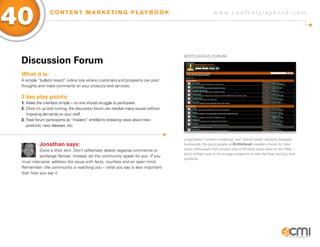 40               C O N T E N T M A R K E T I N G P L AY B O O K                                         w w w.contentplaybook .com




                                                                                     BoTTLEHEaD foRUM
 Discussion forum
 What it is:
 A simple “bulletin board” online site where customers and prospects can post
 thoughts and make comments on your products and services.

 3 key play points:
 1. Make the interface simple – no one should struggle to participate.
 2. Once it’s up and running, the discussion forum can resolve many issues without
    imposing demands on your staff.
 3. Treat forum participants as “insiders” entitled to breaking news about new
    products, new releases, etc.


                                                                                     Long before “content marketing” and “social media” became business
           Jonathan says:                                                            buzzwords, the good people at Bottlehead created a forum for tube
          Grow a thick skin. Don’t reflexively delete negative comments or           audio enthusiasts that remains one of the best audio sites on the Web –
                                                                                     and a brilliant way to encourage prospects to take the leap and buy their
          exchange flames. Instead, let the community speak for you. If you
                                                                                     products.
 must intervene, address the issue with facts, courtesy and an open mind.
 Remember: the community is watching you – what you say is less important
 than how you say it.
 