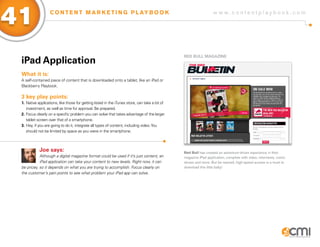 41                 C O N T E N T M A R K E T I N G P L AY B O O K                                                 w w w.contentplaybook .com




                                                                                                RED BULL MagaziNE
 iPad application
 What it is:
 A self-contained piece of content that is downloaded onto a tablet, like an iPad or
 Blackberry Playbook.

 3 key play points:
 1. Native applications, like those for getting listed in the iTunes store, can take a bit of
    investment, as well as time for approval. Be prepared.
 2. Focus clearly on a specific problem you can solve that takes advantage of the larger
    tablet screen over that of a smartphone.
 3. Hey, if you are going to do it, integrate all types of content, including video. You
    should not be limited by space as you were in the smartphone.



            Joe says:                                                                           Red Bull has created an adventure-driven experience in their
            Although a digital magazine format could be used if it’s just content, an           magazine iPad application, complete with video, interviews, comic
            iPad application can take your content to new levels. Right now, it can             shows and more. But be warned, high-speed access is a must to
 be pricey, so it depends on what you are trying to accomplish. Focus clearly on                download this little baby!
 the customer’s pain points to see what problem your iPad app can solve.
 