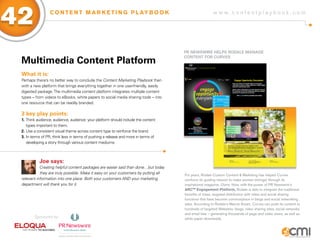 42                C O N T E N T M A R K E T I N G P L AY B O O K                                       w w w.contentplaybook .com




                                                                                     PR NEWsWiRE HELPs RoDaLE MaNagE

 Multimedia Content Platform
                                                                                     CoNTENT foR CURVEs



 What it is:
 Perhaps there’s no better way to conclude the Content Marketing Playbook than
 with a new platform that brings everything together in one user-friendly, easily
 digested package. The multimedia content platform integrates multiple content
 types – from videos to eBooks, white papers to social media sharing tools – into
 one resource that can be readily branded.

 3 key play points:
 1. Think audience, audience, audience: your platform should include the content
    types important to them.
 2. Use a consistent visual theme across content type to reinforce the brand.
 3. In terms of PR, think less in terms of pushing a release and more in terms of
    developing a story through various content mediums.



           Joe says:
            Creating helpful content packages are easier said than done…but today
            they are truly possible. Make it easy on your customers by putting all   For years, Rodale Custom Content & Marketing has helped Curves
 relevant information into one place. Both your customers AND your marketing         reinforce its guiding mission to make women stronger through its
 department will thank you for it.                                                   inspirational magazine, Diane. Now, with the power of PR Newswire’s
                                                                                     ARCTM Engagement Platform, Rodale is able to integrate the traditional
                                                                                     benefits of mass, targeted distribution with video and social sharing
                                                                                     functions that have become commonplace in blogs and social networking
                                                                                     sites. According to Rodale’s Marcie Avram, Curves can push its content to
                                                                                     hundreds of targeted Websites, blogs, video sharing sites, social networks
                                                                                     and email lists – generating thousands of page and video views, as well as
        Sponsored by:                                                                white paper downloads.
 